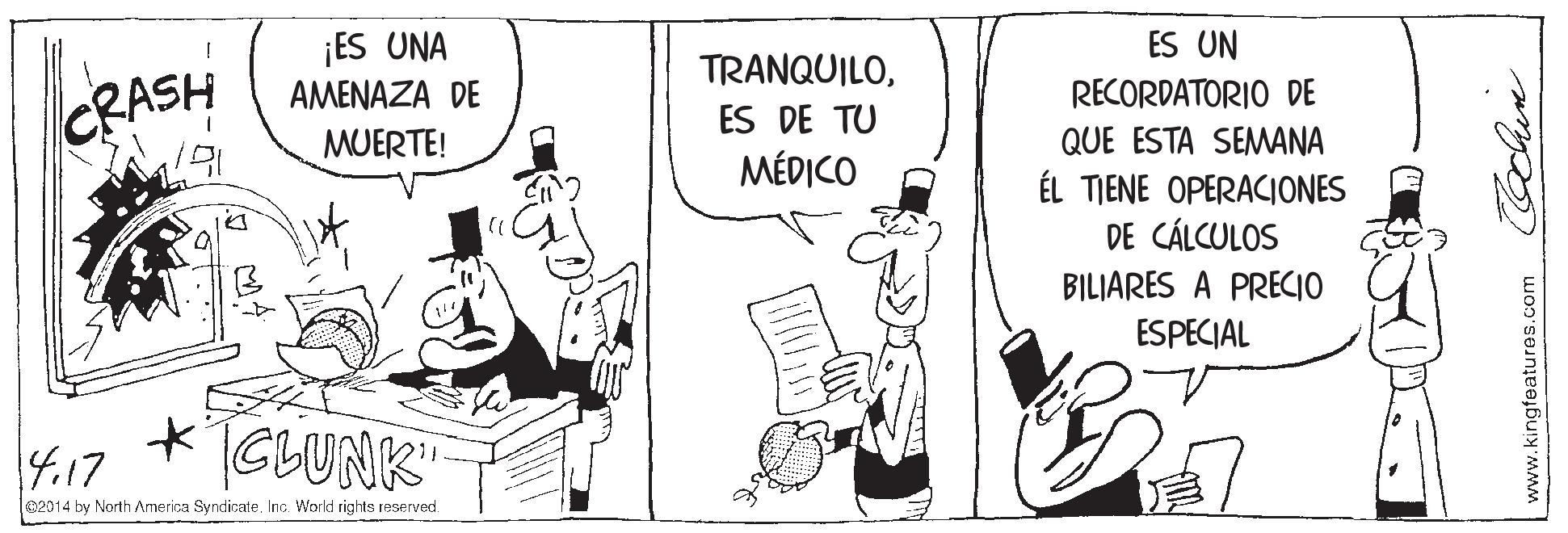 Art OCR: ¡ES UNA AMENAZA DE ES UN TRANQUILORECORDATORIO DE CRASH ES DE TU MUERTE! QUE ESTA SEMANA MÉDICO ÉL TIENE OPERACIONES DE CÁLCULOS BILIARES A PRECIO ESPECIAL 4.17 CLUNK" e2014 by North America Syndicate. Inc. World rights reserved. www.kingfeatures.com ¡ES UNA AMENAZA DE ES UN TRANQUILORECORDATORIO DE CRASH ES DE TU MUERTE! QUE ESTA SEMANA MÉDICO ÉL TIENE OPERACIONES DE CÁLCULOS BILIARES A PRECIO ESPECIAL 4.17 CLUNK" e2014 by North America Syndicate. Inc. World rights reserved. www.kingfeatures.com