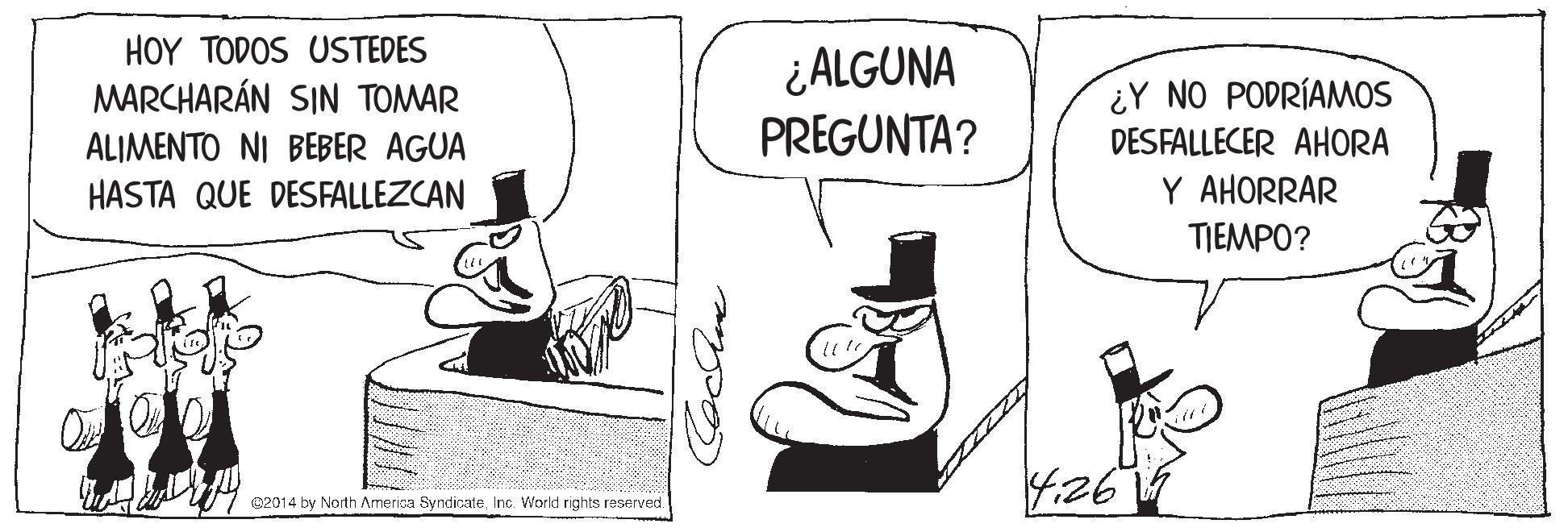 Parallel OCR: HOY TODOS USTEDES MARCHARÁN SIN TOMAR ¿ALGUNA PREGUNTA? ¿Y NO PODRÍAMOS DESFALLECER AHORA ALIMENTO NI BEBER AGUA HASTA QUE DESFALLEZCAN Y AHORRAR TIEMPO? 4:26 @2014 by North America SyndicateInc. World rights reserved. Cochee HOY TODOS USTEDES MARCHARÁN SIN TOMAR ¿ALGUNA PREGUNTA? ¿Y NO PODRÍAMOS DESFALLECER AHORA ALIMENTO NI BEBER AGUA HASTA QUE DESFALLEZCAN Y AHORRAR TIEMPO? 4:26 @2014 by North America SyndicateInc. World rights reserved. Cochee