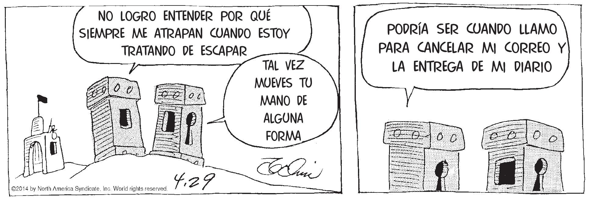 Illustration OCR: NO LOGRO ENTENDER POR QUÉ SIEMPRE ME ATRAPAN CUANDO ESTOY TRATANDO DE ESCAPAR PODRÍA SER CUANDO LLAMO PARA CANCELAR MI CORREO Y LA ENTREGA DE MI DIARIO TAL VEZ MUEVES TU MANO DE ALGUNA FORMA 4.29 02014 by North America SyndicateInc. World rights reserved. NO LOGRO ENTENDER POR QUÉ SIEMPRE ME ATRAPAN CUANDO ESTOY TRATANDO DE ESCAPAR PODRÍA SER CUANDO LLAMO PARA CANCELAR MI CORREO Y LA ENTREGA DE MI DIARIO TAL VEZ MUEVES TU MANO DE ALGUNA FORMA 4.29 02014 by North America SyndicateInc. World rights reserved.