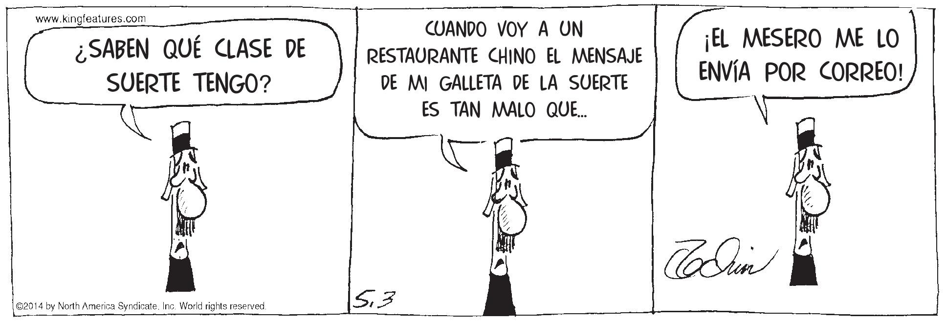 Gesture OCR: www.kingfeatures.com CUANDO VOY A UN ¿SABEN QUÉ CLASE DE SUERTE TENGO? ¡EL MESERO ME LO ENVÍA POR CORREO! RESTAURANTE CHINO EL MENSAJE DE MI GALLETA DE LA SUERTE ES TAN MALO QUE. S.3 92014 by North America SyndicateInc. World rights reserved. www.kingfeatures.com CUANDO VOY A UN ¿SABEN QUÉ CLASE DE SUERTE TENGO? ¡EL MESERO ME LO ENVÍA POR CORREO! RESTAURANTE CHINO EL MENSAJE DE MI GALLETA DE LA SUERTE ES TAN MALO QUE. S.3 92014 by North America SyndicateInc. World rights reserved.