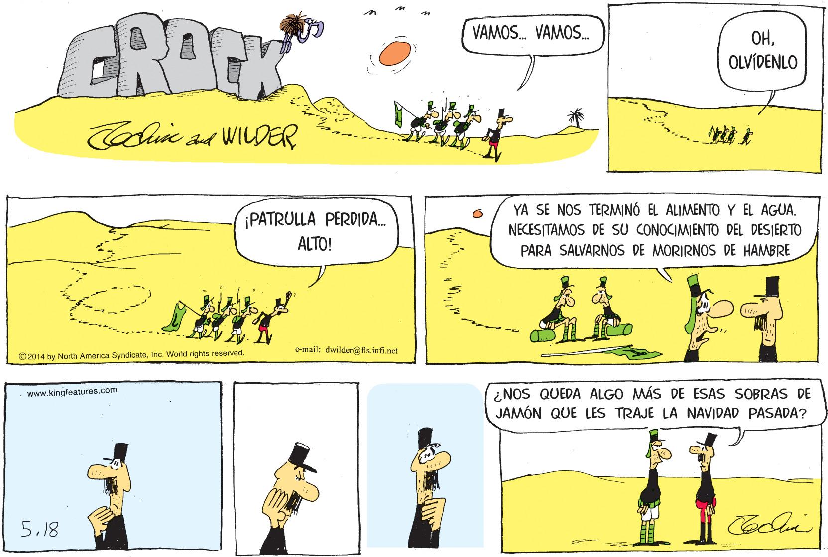 Slope OCR: GROCK VAMOS. VAMOS. OHOLVÍDENLO Cain s4 WILDER YA SE NOS TERMINÓ EL ALIMENTO Y EL AGUA. ¡PATRULLA PERDIDA. NECESITAMOS DE SU CONOCIMIENTO DEL DESIERTO PARA SALVARNOS DE MORIRNOS DE HAMBRE ALTO! e-mail: dwilder@fls.infi.net ©2014 by North America SyndicateInc. World rights reserved. ¿NOS QUEDA ALGO MÁS DE ESAS SOBRAS DE JAMÓN QUE LES TRAJE LA NAVIDAD PASADA? www.kingfeatures.com 5.18 GROCK VAMOS. VAMOS. OHOLVÍDENLO Cain s4 WILDER YA SE NOS TERMINÓ EL ALIMENTO Y EL AGUA. ¡PATRULLA PERDIDA. NECESITAMOS DE SU CONOCIMIENTO DEL DESIERTO PARA SALVARNOS DE MORIRNOS DE HAMBRE ALTO! e-mail: dwilder@fls.infi.net ©2014 by North America SyndicateInc. World rights reserved. ¿NOS QUEDA ALGO MÁS DE ESAS SOBRAS DE JAMÓN QUE LES TRAJE LA NAVIDAD PASADA? www.kingfeatures.com 5.18