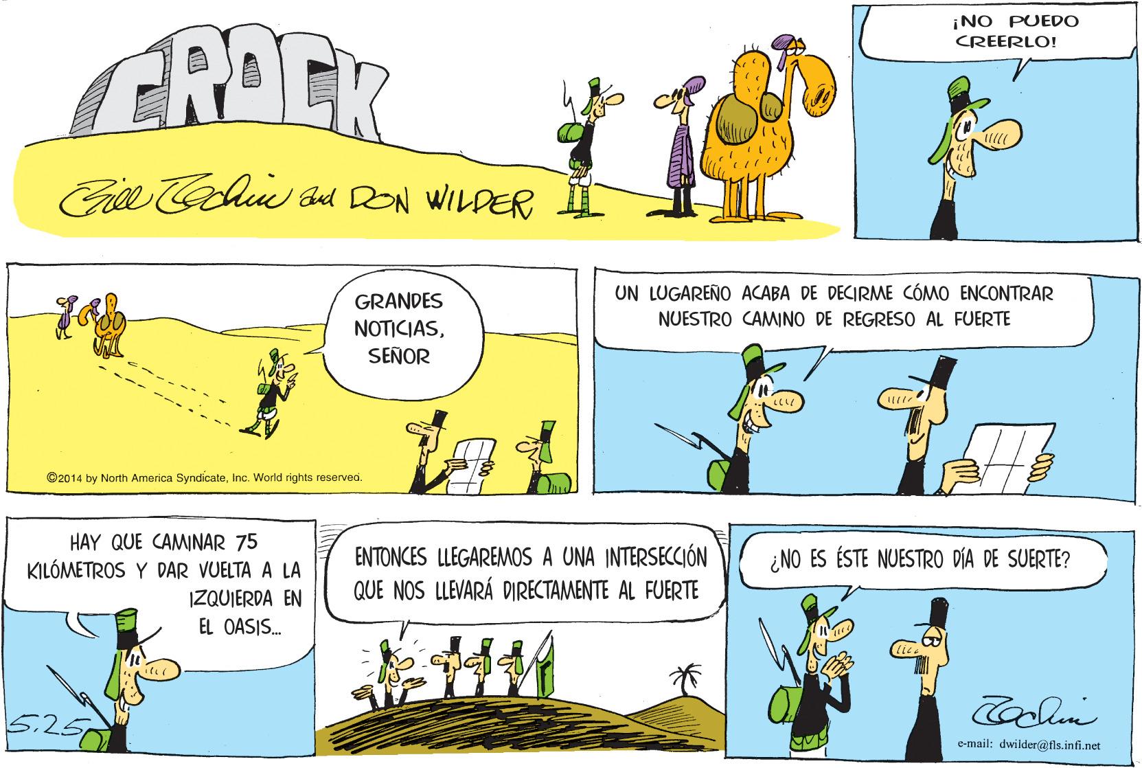Yellow OCR: ¡NO PUEDO CRACK CREERLO! Ca l and DON WILDER GRANDES UN LUGAREÑO ACABA DE DECIRME CÓMO ENCONTRAR NUESTRO CAMINO DE REGRESO AL FUERTE NOTICIASSEÑOR ©2014 by North America SyndicateInc. World rights reserved. HAY QUE CAMINAR 75 KILÓMETROS Y DAR VUELTA A LA ENTONCES LLEGAREMOS A UNA INTERSECIÓN QUE NOS LLEVARÁ DIRECTAMENTE AL FUERTE ¿NO ES ÉSTE NUESTRO DÍA DE SUERTE? IZQUIERDA EN EL OASIS. e-mail: dwilder@fls.infi.net ¡NO PUEDO CRACK CREERLO! Ca l and DON WILDER GRANDES UN LUGAREÑO ACABA DE DECIRME CÓMO ENCONTRAR NUESTRO CAMINO DE REGRESO AL FUERTE NOTICIASSEÑOR ©2014 by North America SyndicateInc. World rights reserved. HAY QUE CAMINAR 75 KILÓMETROS Y DAR VUELTA A LA ENTONCES LLEGAREMOS A UNA INTERSECIÓN QUE NOS LLEVARÁ DIRECTAMENTE AL FUERTE ¿NO ES ÉSTE NUESTRO DÍA DE SUERTE? IZQUIERDA EN EL OASIS. e-mail: dwilder@fls.infi.net