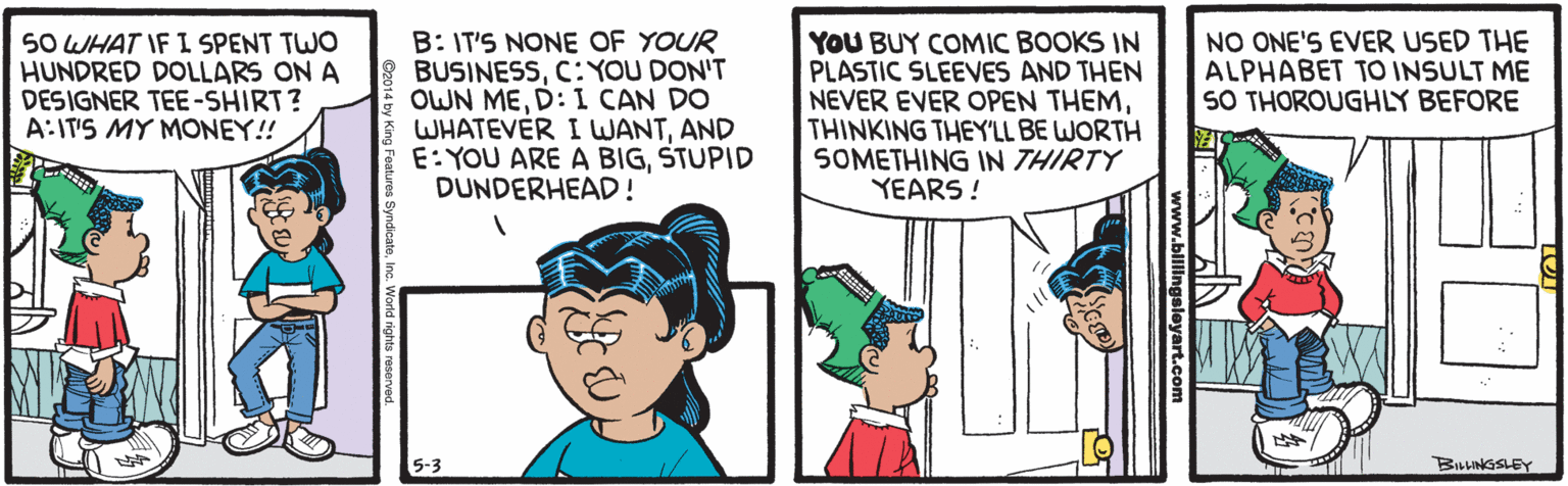 Interaction OCR: SO WHAT IF I SPENT TWO HUNDRED DOLLARS ON A DESIGNER TEE-SHIRT? A:IT'S MY MONEY!! B: IT'S NONE OF YOUR BUSINESSC: YOU DON'T OWN MED: I CAN DO WHATEVER I WANTAND E: YOU ARE A BIGSTUPID DUNDERHEAD! YOU BUY COMIC BOOKS IN PLASTIC SLEEVES AND THEN NEVER EVER OPEN THEMTHINKING THEY'LL BE WORTH SOMETHING IN THIRTY YEARS ! NO ONE'S EVER USED THE ALPHABET TO INSULT ME SO THOROUGHLY BEFORE BILLINGSLEY www.blilingaslevart.com World rights reserved SO WHAT IF I SPENT TWO HUNDRED DOLLARS ON A DESIGNER TEE-SHIRT? A:IT'S MY MONEY!! B: IT'S NONE OF YOUR BUSINESSC: YOU DON'T OWN MED: I CAN DO WHATEVER I WANTAND E: YOU ARE A BIGSTUPID DUNDERHEAD! YOU BUY COMIC BOOKS IN PLASTIC SLEEVES AND THEN NEVER EVER OPEN THEMTHINKING THEY'LL BE WORTH SOMETHING IN THIRTY YEARS ! NO ONE'S EVER USED THE ALPHABET TO INSULT ME SO THOROUGHLY BEFORE BILLINGSLEY www.blilingaslevart.com World rights reserved