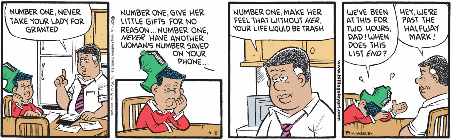 People OCR: NUMBER ONENEVER TAKE YOUR LADY FOR GRANTED NUMBER ONEGIVE HER LITTLE GIFTS FOR NO REASON... NUMBER ONENEVER HAVE ANOTHER WOMAN'S NUMBER SAVED ON YOUR PHONE.. WE'VE BEEN AT THIS FOR TWO HOURSDAD!WHEN DOES THIS LIST END? HEYWE'RE PAST THE HALFWAY MARK ! NUMBER ONEMAKE HER FEEL THAT WITHOUT HERYOUR LIFE WQULD BE TRASH 5-8 BLINSLEY v.billingsleyart.c Cz014 by King NUMBER ONENEVER TAKE YOUR LADY FOR GRANTED NUMBER ONEGIVE HER LITTLE GIFTS FOR NO REASON... NUMBER ONENEVER HAVE ANOTHER WOMAN'S NUMBER SAVED ON YOUR PHONE.. WE'VE BEEN AT THIS FOR TWO HOURSDAD!WHEN DOES THIS LIST END? HEYWE'RE PAST THE HALFWAY MARK ! NUMBER ONEMAKE HER FEEL THAT WITHOUT HERYOUR LIFE WQULD BE TRASH 5-8 BLINSLEY v.billingsleyart.c Cz014 by King