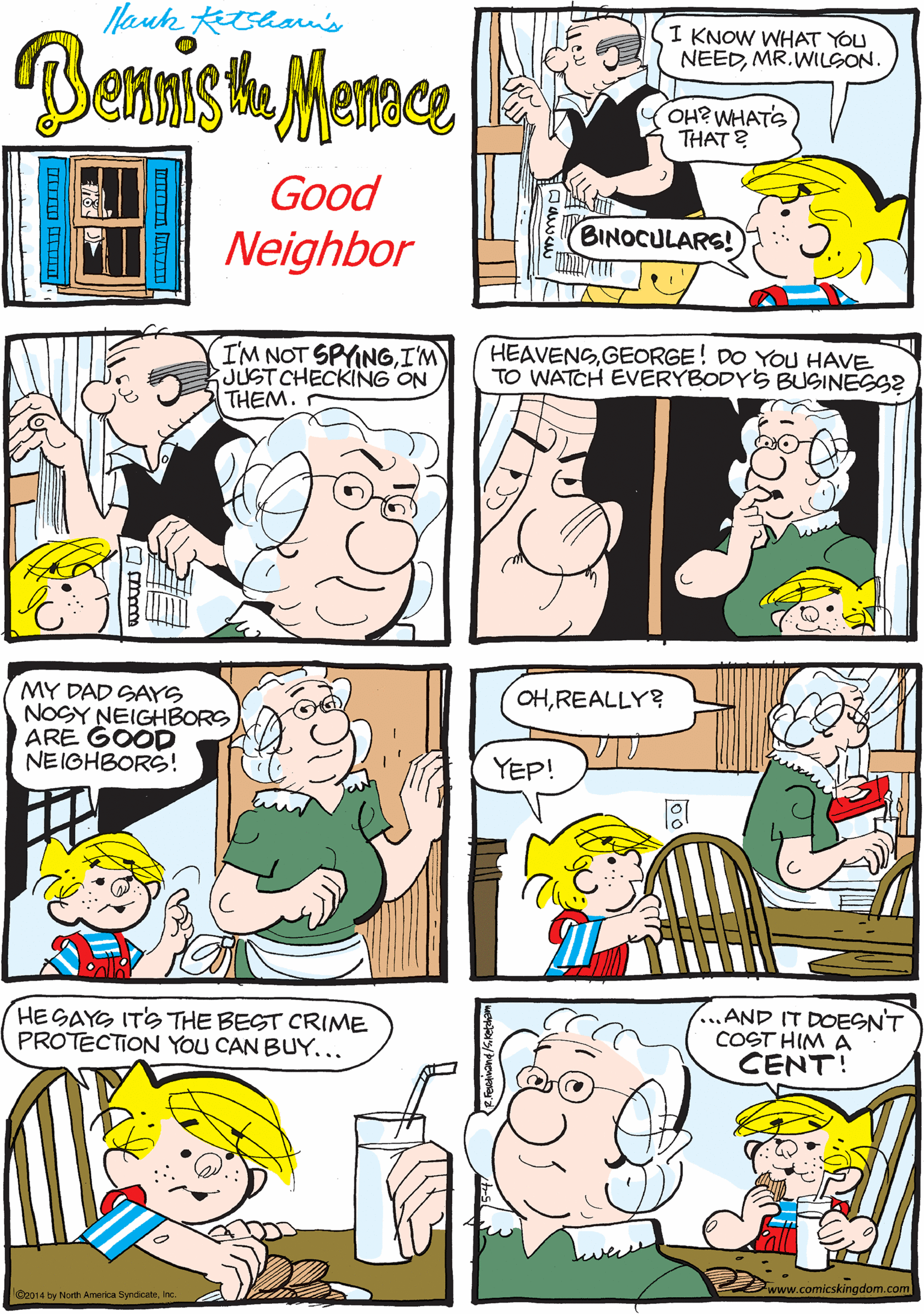 Fiction OCR: ISAW A MOVIE WHERE THIS OLMAN USED 'EM TOSPY ON HIS NEIGHBORS. Nauk tshan's I KNOW WHAT YOU NEEDMR.WILSON. Benista Meme OH? WHATS THAT ? Good BINOCULARS! Neighbor IM NOT SPYINGI'M JUST CHECKING ON THEM. HEAVENSGEORGE! DO YOU HAVE TO WATCH EVERYBODYS BUSINESS? MY DAD SAYS NOGY NEIGHBORS ARE GOOD NEIOHBORS! HEGAYG ITS THE BEST CRIME PROTECTION YOU CAN BUY... ...AND IT DOESNT COST HIM A CENT! OHREALLY? YEP! www.comicskingdom.com O2014 by North America Syndicatenc A ISAW A MOVIE WHERE THIS OLMAN USED 'EM TOSPY ON HIS NEIGHBORS. Nauk tshan's I KNOW WHAT YOU NEEDMR.WILSON. Benista Meme OH? WHATS THAT ? Good BINOCULARS! Neighbor IM NOT SPYINGI'M JUST CHECKING ON THEM. HEAVENSGEORGE! DO YOU HAVE TO WATCH EVERYBODYS BUSINESS? MY DAD SAYS NOGY NEIGHBORS ARE GOOD NEIOHBORS! HEGAYG ITS THE BEST CRIME PROTECTION YOU CAN BUY... ...AND IT DOESNT COST HIM A CENT! OHREALLY? YEP! www.comicskingdom.com O2014 by North America Syndicatenc A