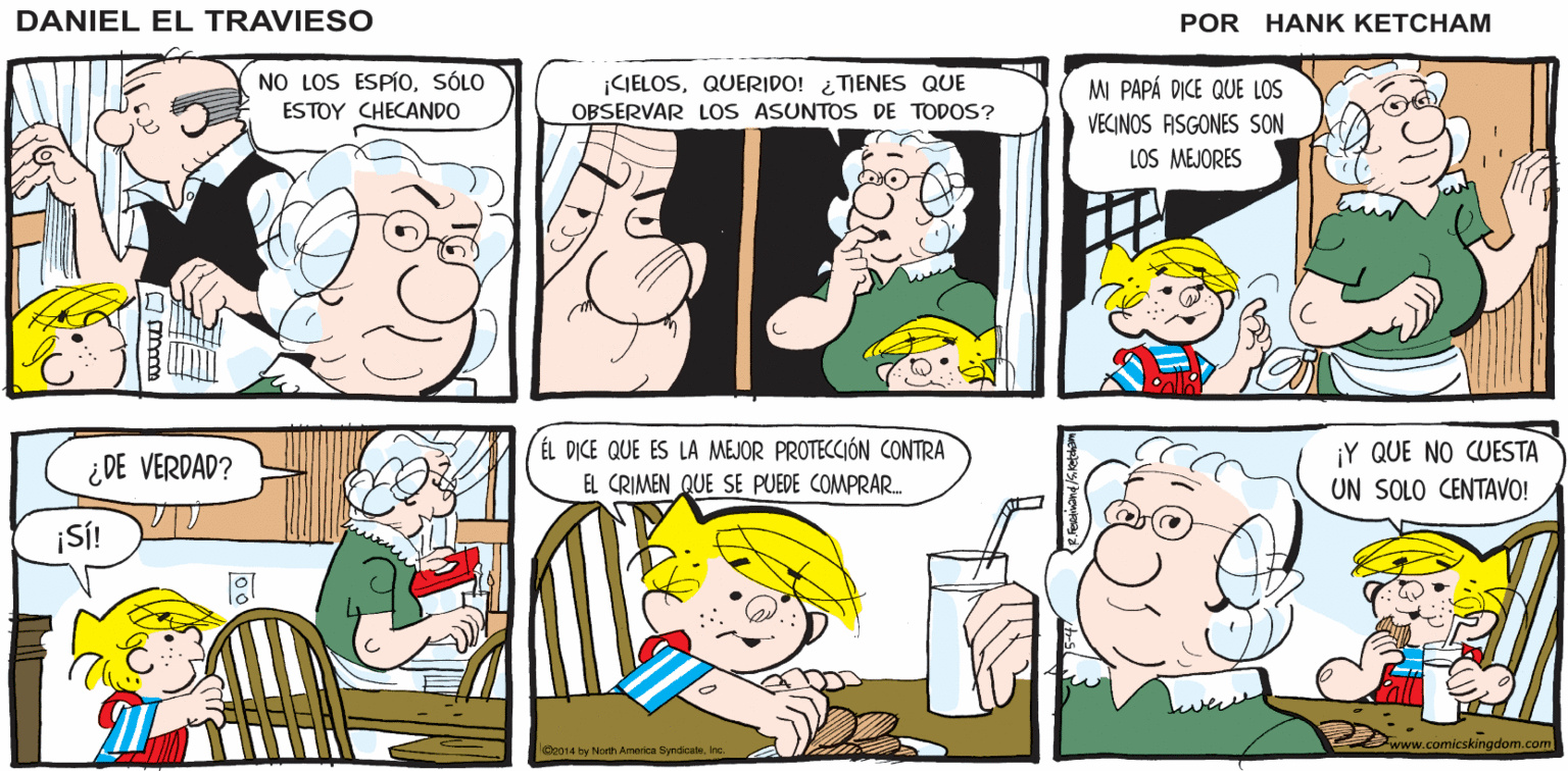 Jaw OCR: VI UNA PELÍCULA DONDE YA SÉ QUÉ ES LO QUE USTED NECESITASEÑOR UN ANCIANO LOS USABA PARA ESPIARA SUS VECINOS DANIEL EL TRAVIE SO ¿ EH? l¿QUÉ ES? UNOS BINOCULARES! NO LOS ESPÍOSÓLO ¡CIELOSQUERIDO! ¿TIENES QUE OBSERVAR LOS ASUNTOS DE TODOS? MI PAPÁ DICE QUE LOS ESTOY CHECANDO VECINOS ASGONES SON LOS MEJORES ÉL DICE QUE ES LA MEJOR PROTECCIÓN CONTRA EL CRIMEN QUE SE PUEDE COMPRAR. ¡Y QUE NO CUESTA ¿DE VERDAD? UN SOLO CENTAVO! ¡SÍ! skingdom.ce Ce014 by North Amwica Syndicatene VI UNA PELÍCULA DONDE YA SÉ QUÉ ES LO QUE USTED NECESITASEÑOR UN ANCIANO LOS USABA PARA ESPIARA SUS VECINOS DANIEL EL TRAVIE SO ¿ EH? l¿QUÉ ES? UNOS BINOCULARES! NO LOS ESPÍOSÓLO ¡CIELOSQUERIDO! ¿TIENES QUE OBSERVAR LOS ASUNTOS DE TODOS? MI PAPÁ DICE QUE LOS ESTOY CHECANDO VECINOS ASGONES SON LOS MEJORES ÉL DICE QUE ES LA MEJOR PROTECCIÓN CONTRA EL CRIMEN QUE SE PUEDE COMPRAR. ¡Y QUE NO CUESTA ¿DE VERDAD? UN SOLO CENTAVO! ¡SÍ! skingdom.ce Ce014 by North Amwica Syndicate