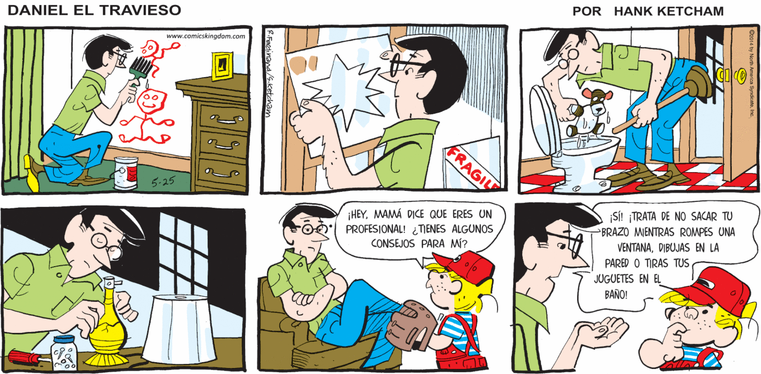 Interaction OCR: ¿BUENAS NOTICAS? ¡YA REPARÉ ESTAS COSAS LA SEMANA PASADA! BUENOESTAS SON LAS BUENAS NOTICIAS DANIEL EL BUENOENTONCES YA ERES UN PROFESJONAL Y TRAVIESO SABES CÓMO HACERLO www.comicskingdom.com FRAGIL 5-25 ¡HEYMAMÁ DICE QUE ERES UN PROFESIONAL! ¿ TIENES ALGUNOS CONSEJOS PARA MÍ? SI! TRATA DE NO SACAR TU BRAZO MIENTRAS ROMPES UNA VENTANADIBUJAS EN LA PARED O TIRAS TUSJUGUETES EN EL BAÑO! ¿BUENAS NOTICAS? ¡YA REPARÉ ESTAS COSAS LA SEMANA PASADA! BUENOESTAS SON LAS BUENAS NOTICIAS DANIEL EL BUENOENTONCES YA ERES UN PROFESJONAL Y TRAVIESO SABES CÓMO HACERLO www.comicskingdom.com FRAGIL 5-25 ¡HEYMAMÁ DICE QUE ERES UN PROFESIONAL! ¿ TIENES ALGUNOS CONSEJOS PARA MÍ? SI! TRATA DE NO SACAR TU BRAZO MIENTRAS ROMPES UNA VENTANADIBUJAS EN LA PARED O TIRAS TUSJUGUETES EN EL BAÑO!