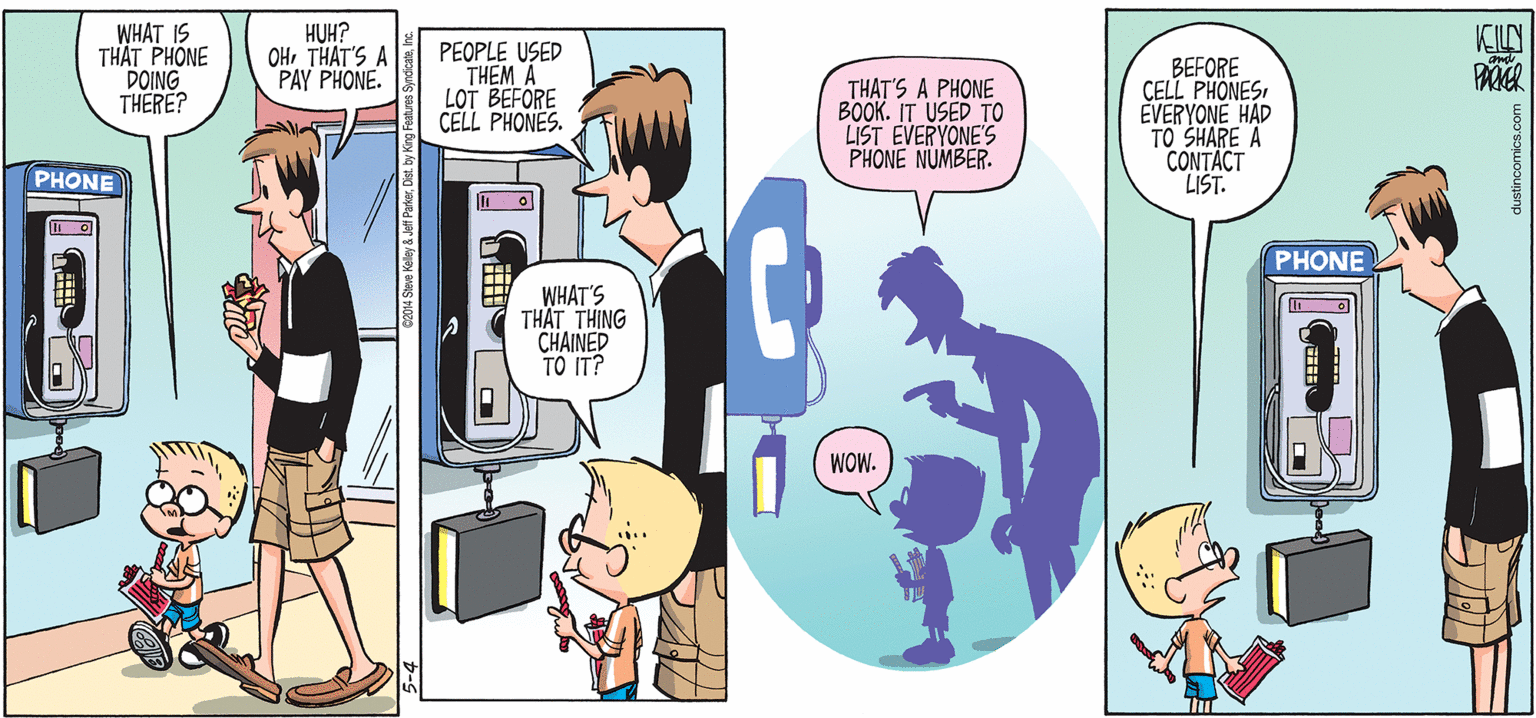 Comic book OCR: WHAT IS TH?T PHONE DOING THERE? HUH? OHTHAT'S A PAY PHONE. KILN PEOPLE USED THEM A LOT BEFORE CELL PHONES. THAT'S A PHONE BOOK. IT USED TO LIST EVERYONE'S PHONE NUMBER. BEFORE CELL PHONESEVERYONE HAD TO SHARE A CONTACT LIST. PHONE PHONE WHAT'S TH?T THING CHAINED TO IT? WOW. dustincomics.com WHAT IS TH?T PHONE DOING THERE? HUH? OHTHAT'S A PAY PHONE. KILN PEOPLE USED THEM A LOT BEFORE CELL PHONES. THAT'S A PHONE BOOK. IT USED TO LIST EVERYONE'S PHONE NUMBER. BEFORE CELL PHONESEVERYONE HAD TO SHARE A CONTACT LIST. PHONE PHONE WHAT'S TH?T THING CHAINED TO IT? WOW. dustincomics.com