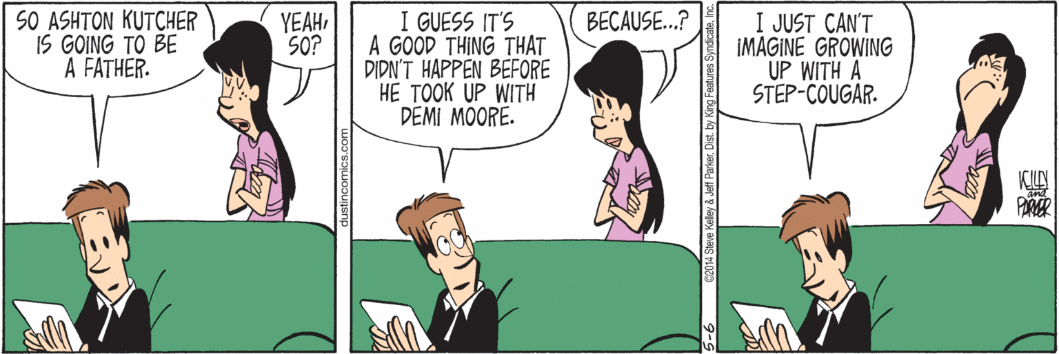 Parallel OCR: SO ASHTON KUTCHER IS GOING TO BE A FATHER. I GUESS IT'S A GOOD THING THAT DIDN'T HAPPEN BEFORE HE TOOK UP WITH DEMI MOORE. BECAUSE..? I JUST CAN'T IMAGINE GROWING UP WITH A STEP-COUGAR. YEAHSO? dustincomics.com 5-6 C2014 Steve Kelley & Jeff ParkerDist. by King Features Syndica SO ASHTON KUTCHER IS GOING TO BE A FATHER. I GUESS IT'S A GOOD THING THAT DIDN'T HAPPEN BEFORE HE TOOK UP WITH DEMI MOORE. BECAUSE..? I JUST CAN'T IMAGINE GROWING UP WITH A STEP-COUGAR. YEAHSO? dustincomics.com 5-6 C2014 Steve Kelley & Jeff ParkerDist. by King Features Syndica