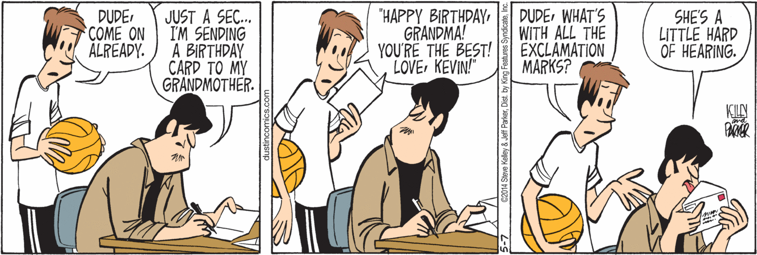 Sharing OCR: DUDECOME ON ÁLREADY. JUST A SEC. I'M SENDING A BIRTHDAY CARD TO MY GRANDMOTHER. "HAPPY BIRTHDAY GRANDMA! YOU'RE THE BEST! LOVE KEVIN! DUDEWHAT'S WITH ALL THE EXCLAMATION MARKS? SHE'S A LITTLE HARD OF HEARING. KILY 2014 Steve Keley & Jeff ParkerInc. DUDECOME ON ÁLREADY. JUST A SEC. I'M SENDING A BIRTHDAY CARD TO MY GRANDMOTHER. "HAPPY BIRTHDAY GRANDMA! YOU'RE THE BEST! LOVE KEVIN! DUDEWHAT'S WITH ALL THE EXCLAMATION MARKS? SHE'S A LITTLE HARD OF HEARING. KILY 2014 Steve Keley & Jeff ParkerDist. by King Features Syndicate