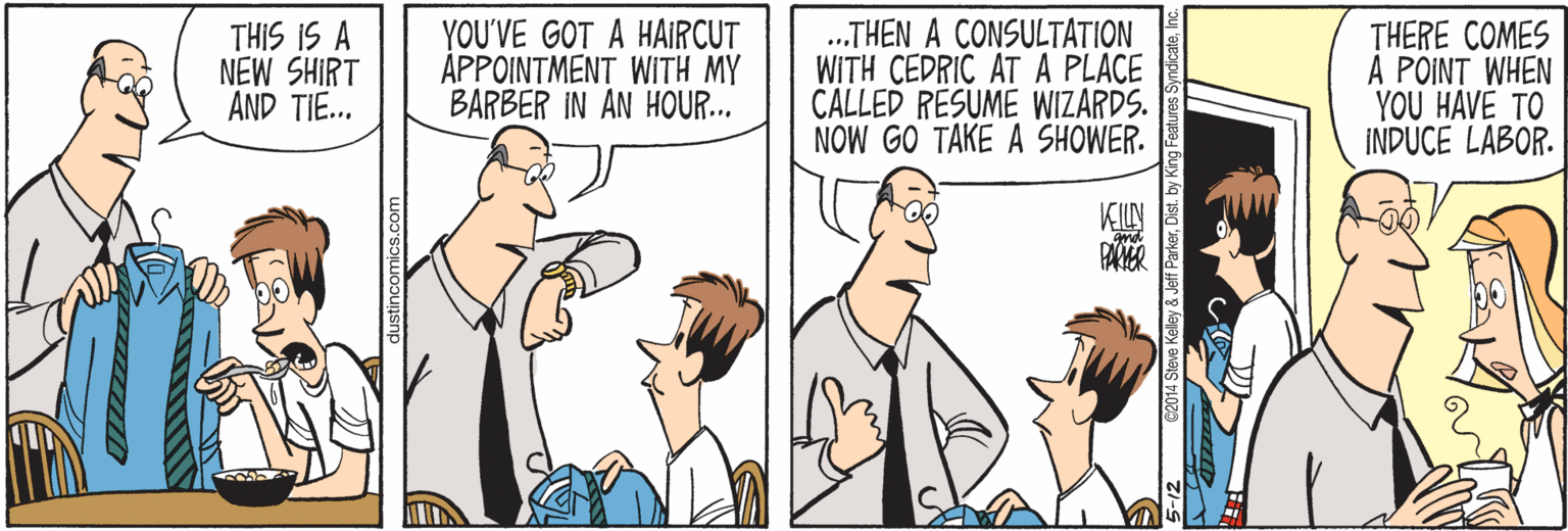 Cartoon OCR: THIS IS A NEW SHIRT AND TIE... YOU'VE GOT A HAIRCUT APPOINTMENT WITH MY BARBER IN AN HOUR... .THEN A CONSULTATION WITH CEDRIC AT A PLACE CALLED RESUME WIZARDS. NOW GO TAKE A SHOWER. THERE COMES A POINT WHEN YOU HAVE TO INDUCE LABOR. KILN dustincomics.com 2014 Steve Kelley & Jeff ParkerDit. THIS IS A NEW SHIRT AND TIE... YOU'VE GOT A HAIRCUT APPOINTMENT WITH MY BARBER IN AN HOUR... .THEN A CONSULTATION WITH CEDRIC AT A PLACE CALLED RESUME WIZARDS. NOW GO TAKE A SHOWER. THERE COMES A POINT WHEN YOU HAVE TO INDUCE LABOR. KILN dustincomics.com 2014 Steve Kelley & Jeff Parker
