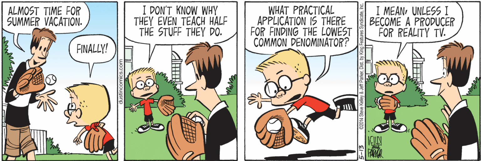 Comics OCR: I DON'T KNOW WHY THEY EVEN TEACH HALF THE STUFF THEY DO. WHAT PRACTICAL APPLICATION IS THERE FOR FINDING THE LOWEST COMMON DENOMINATOR? I MEANUNLESS I BECOME A PRODUCER FOR REALITY TV. ALMOST TIME FOR SUMMER VACATION. FINALLY! KILN FANR eff ParkerDist. by King I DON'T KNOW WHY THEY EVEN TEACH HALF THE STUFF THEY DO. WHAT PRACTICAL APPLICATION IS THERE FOR FINDING THE LOWEST COMMON DENOMINATOR? I MEANUNLESS I BECOME A PRODUCER FOR REALITY TV. ALMOST TIME FOR SUMMER VACATION. FINALLY! KILN FANR eff ParkerDist. by King