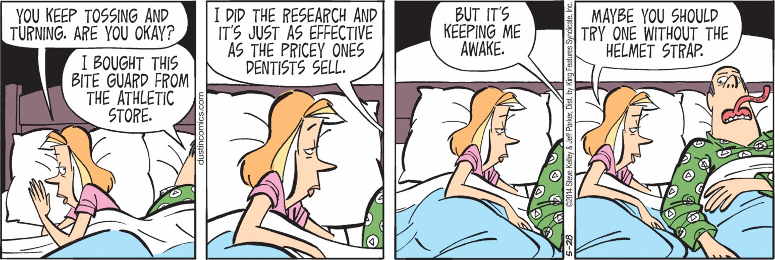 Cartoon OCR: YOU KEEP TOSSING AND TURNING. ARE YOU OKAY? I BOUGHT THIS BITE GUARD FROM THE ATHLETIC STORE. I DID THE RESEARCH AND IT'S JUST AS EFFECTIVE AS THE PRICEY ONES DENTISTS SELL. BUT IT'S KEEPING ME AWAKE. MAYBE YOU SHOULD TRY ONE WITHOUT THE HELMET STRAP. YOU KEEP TOSSING AND TURNING. ARE YOU OKAY? I BOUGHT THIS BITE GUARD FROM THE ATHLETIC STORE. I DID THE RESEARCH AND IT'S JUST AS EFFECTIVE AS THE PRICEY ONES DENTISTS SELL. BUT IT'S KEEPING ME AWAKE. MAYBE YOU SHOULD TRY ONE WITHOUT THE HELMET STRAP.