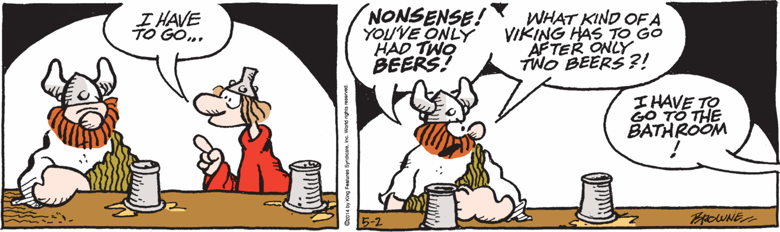 Graphics OCR: NONSENSE! YOUVE ONLÝ HAD TWO BEERS! I HAVE TO GOWHAT KIND OF A VIKING HAS TO GO AFTER ONLY TWO BEERS?! I HAVE TO GO TO THE BATHROOM 5-2 by King Fatures Syrdeaene. Worke nghts reonrved. NONSENSE! YOUVE ONLÝ HAD TWO BEERS! I HAVE TO GOWHAT KIND OF A VIKING HAS TO GO AFTER ONLY TWO BEERS?! I HAVE TO GO TO THE BATHROOM 5-2 by King Fatures Syrdeaene. Worke nghts reonrved.