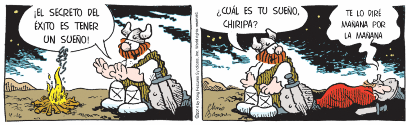 Illustration OCR: ¡EL SECRETO DEL ÉXITO ES TENER UN SUEÑO! ¿CUÁL ES TU SUENOCHIRIPA? TE LO DIRÉ MAÑANA POR LA MANANA 4-16 O2014 by King Features SyndicateIne. World rights reserved ¡EL SECRETO DEL ÉXITO ES TENER UN SUEÑO! ¿CUÁL ES TU SUENOCHIRIPA? TE LO DIRÉ MAÑANA POR LA MANANA 4-16 O2014 by King Features SyndicateIne. World rights reserved