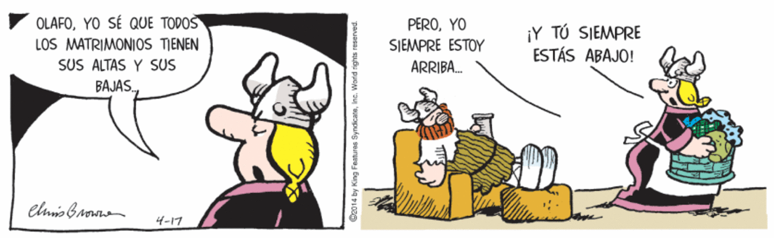 Art OCR: OLAFOYO SÉ QUE TODOS LOS MATRIMONIOS TIENEN SUS ALTAS Y SUS PEROYO SJEMPRE ESTOY ¡Y TÚ SIEMPRE ESTÁS ABAJO! ARRIBA. BAJÁS.4-17 C2014 by King Featuras SyndicateWorld rights reserved. OLAFOYO SÉ QUE TODOS LOS MATRIMONIOS TIENEN SUS ALTAS Y SUS PEROYO SJEMPRE ESTOY ¡Y TÚ SIEMPRE ESTÁS ABAJO! ARRIBA. BAJÁS.4-17 C2014 by King Featuras SyndicateWorld rights reserved.
