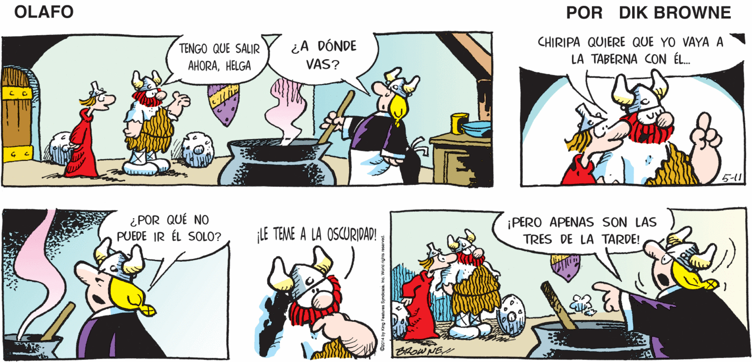 Art OCR: ¿QUIERES HACER ALGOOLAFO? ¡S!! TRABAJO EN UN PLAN. CREO QUE YA LO TENGO! OLAFO PERO NECESITA DE UNA PRESENTACIÓN MUY INTELIGENTE EL AMARGADO DIK BROWNE TENGO QUE SALIR AHORAHELGA ¿A DÓNDE VAS? CHIRIPA QUIERE QUE YO VAYA A LA TABERNA CON ÉL. 5-1 ¿POR QUÉ NO PUEDE IR ÉL SOLO? ¡PERO APENAS SON LAS TRES DE LA TARDE! LE TEME A LA OSCURIDAD! BROWNES ¿QUIERES HACER ALGOOLAFO? ¡S!! TRABAJO EN UN PLAN. CREO QUE YA LO TENGO! OLAFO PERO NECESITA DE UNA PRESENTACIÓN MUY INTELIGENTE EL AMARGADO DIK BROWNE TENGO QUE SALIR AHORAHELGA ¿A DÓNDE VAS? CHIRIPA QUIERE QUE YO VAYA A LA TABERNA CON ÉL. 5-1 ¿POR QUÉ NO PUEDE IR ÉL SOLO? ¡PERO APENAS SON LAS TRES DE LA TARDE! LE TEME A LA OSCURIDAD! BROWNES