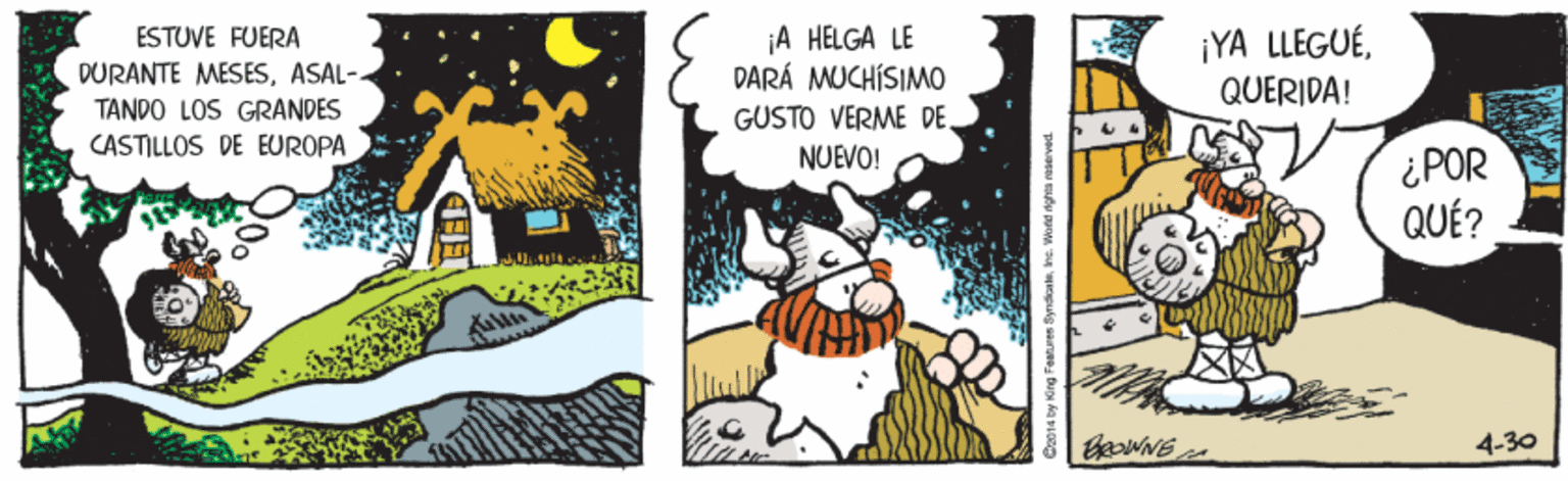 Humour OCR: ¡A HELGA LE DARÁ MUCHÍSIMO GUSTO VERME DE ¡YA LLEGUÉQUERIDA! ESTUVE FUERA DURANTE MESESASAL- TANDO LOS GRANDES CASTILLOS DE EUROPA NUEVO! ¿POR QUÉ? 4-30 014 by King Faatures SyndicaeIne. Wond ngh raserved ¡A HELGA LE DARÁ MUCHÍSIMO GUSTO VERME DE ¡YA LLEGUÉQUERIDA! ESTUVE FUERA DURANTE MESESASAL- TANDO LOS GRANDES CASTILLOS DE EUROPA NUEVO! ¿POR QUÉ? 4-30 014 by King Faatures SyndicaeIne. Wond ngh raserved