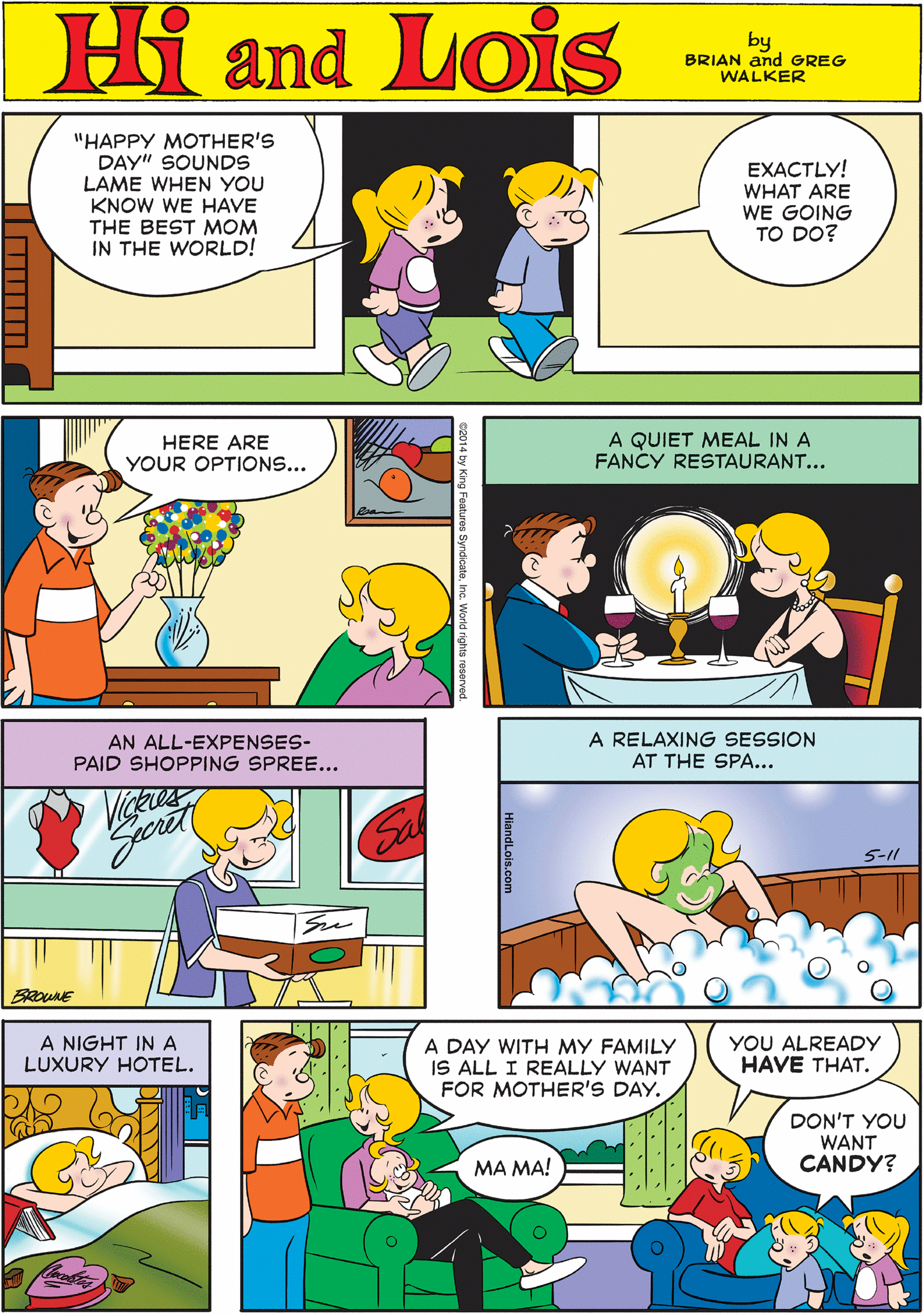 Comic book OCR: Hi Lois "HAPPY MOTHER'S DAY" SOUNDS LAME WHEN YOU KNOW WE HAVE THE BEST MOM IN THE WORLD! EXACTLY! WHAT ARE WE GOING TO DO? amd by BRIAN and GREG WALKER HERE ARE YOUR OPTIONS... A QUIET MEAL IN A FANCY RESTAURANT... AN ALL-EXPENSES- PAID SHOPPING SPREE... A RELAXING SESSION AT THE SPA... A NIGHT IN A LUXURY HOTEL. A DAY WITH MY FAMILY IS ALL I REALLY WANT FOR MOTHER'S DAY. YOU ALREADY HAVE THAT. DON'T YOU WANT CANDY? 5-11 MA MA! HiandLois.com Hi Lois "HAPPY MOTHER'S DAY" SOUNDS LAME WHEN YOU KNOW WE HAVE THE BEST MOM IN THE WORLD! EXACTLY! WHAT ARE WE GOING TO DO? amd by BRIAN and GREG WALKER HERE ARE YOUR OPTIONS... A QUIET MEAL IN A FANCY RESTAURANT... AN ALL-EXPENSES- PAID SHOPPING SPREE... A RELAXING SESSION AT THE SPA... A NIGHT IN A LUXURY HOTEL. A DAY WITH MY FAMILY IS ALL I REALLY WANT FOR MOTHER'S DAY. YOU ALREADY HAVE THAT. DON'T YOU WANT CANDY? 5-11 MA MA! HiandLois.com