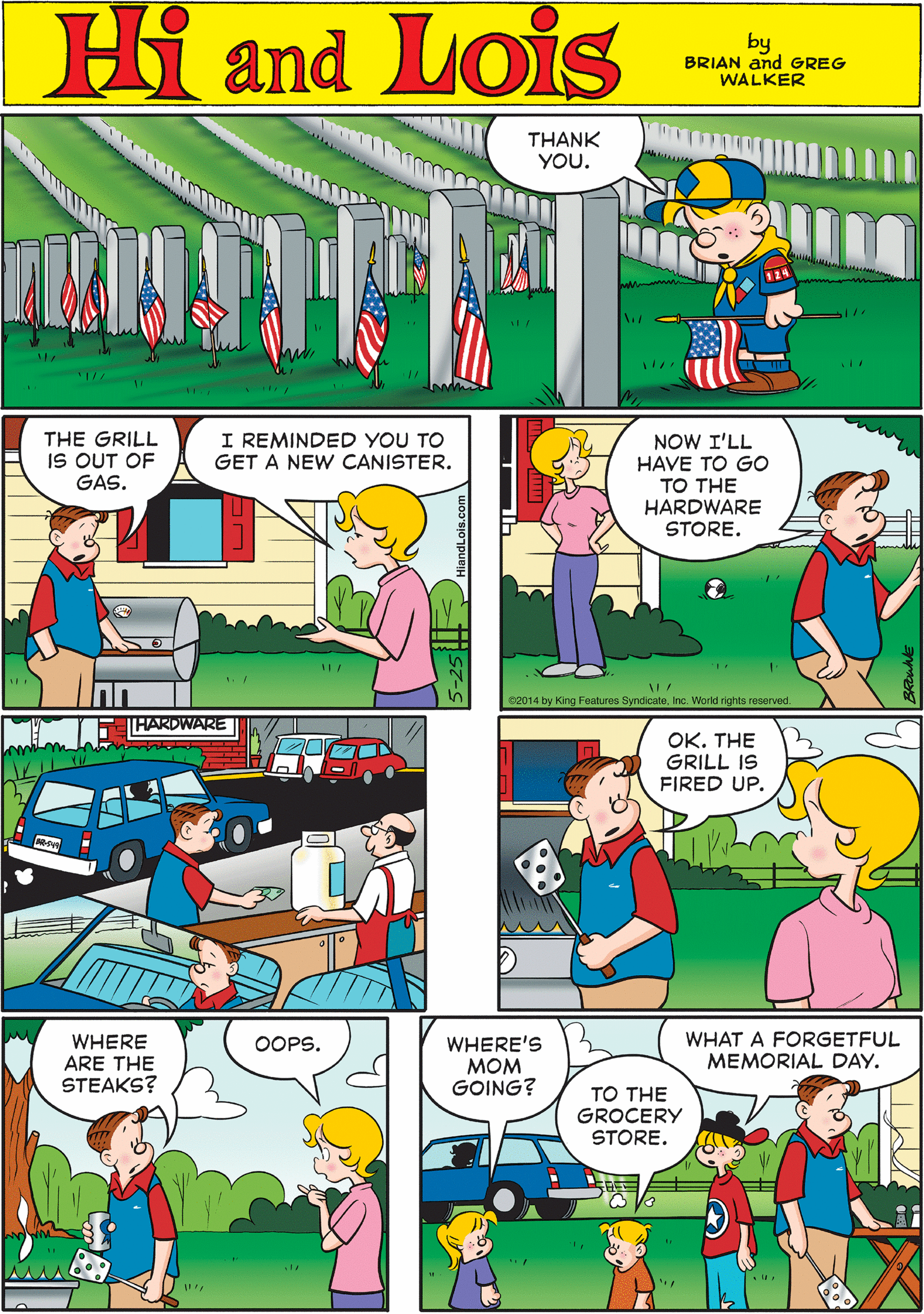Yellow OCR: THANK YOU. Hi Lois Oamd by BRIAN and GREG WALKER THARDWARE THE GRILL IS OUT OF GAS. I REMINDED YOU TO GET A NEW CANISTER. NOW I'LL HAVE TO GO ?? THE HARDWARE STORE. S2014 by King Feetures SyndicateInc. World rights reserved. OK. THE GRILL IS FIRED UP. WHERE ARE THE STEAKS? WHAT A FORGETFUL MEMORIAL DAY. OOPS. WHERE'S MOM GOING? TO THE GROCERY STORE. THANK YOU. Hi Lois Oamd by BRIAN and GREG WALKER THARDWARE THE GRILL IS OUT OF GAS. I REMINDED YOU TO GET A NEW CANISTER. NOW I'LL HAVE TO GO ?? THE HARDWARE STORE. S2014 by King Feetures SyndicateInc. World rights reserved. OK. THE GRILL IS FIRED UP. WHERE ARE THE STEAKS? WHAT A FORGETFUL MEMORIAL DAY. OOPS. WHERE'S MOM GOING? TO THE GROCERY STORE.