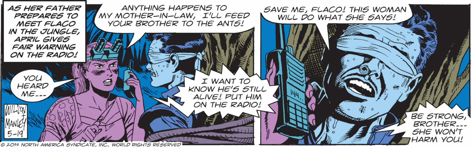 Comic book OCR: ANYTHING HAPPENS TO MY MOTHER-IN-LAWI'LL FEED YOUR BROTHER TO THE ANTS! AS HER FATHER PREPARES TO MEET FLACO IN THE JUNGLEAPRIL GIVES FAIR WARNING ON THE RADIO! SAVE MEFLACO! THIS WOMAN WILL DO WHAT SHE SAYS! YOU HEARD ??--- I WANT TO KNOW HE'S STILL ALIVE! PUT HIM ON THE RADIO! MANIE 5-19 BE STRONGBROTHER... SHE WON'T HARM YOU! © 2014 NORTH AMERICA SYNDICATEINC. WORLD RIGHTS RESERVED ANYTHING HAPPENS TO MY MOTHER-IN-LAWI'LL FEED YOUR BROTHER TO THE ANTS! AS HER FATHER PREPARES TO MEET FLACO IN THE JUNGLEAPRIL GIVES FAIR WARNING ON THE RADIO! SAVE MEFLACO! THIS WOMAN WILL DO WHAT SHE SAYS! YOU HEARD ??--- I WANT TO KNOW HE'S STILL ALIVE! PUT HIM ON THE RADIO! MANIE 5-19 BE STRONGBROTHER... SHE WON'T HARM YOU! © 2014 NORTH AMERICA SYNDICATEINC. WORLD RIGHTS RESERVED