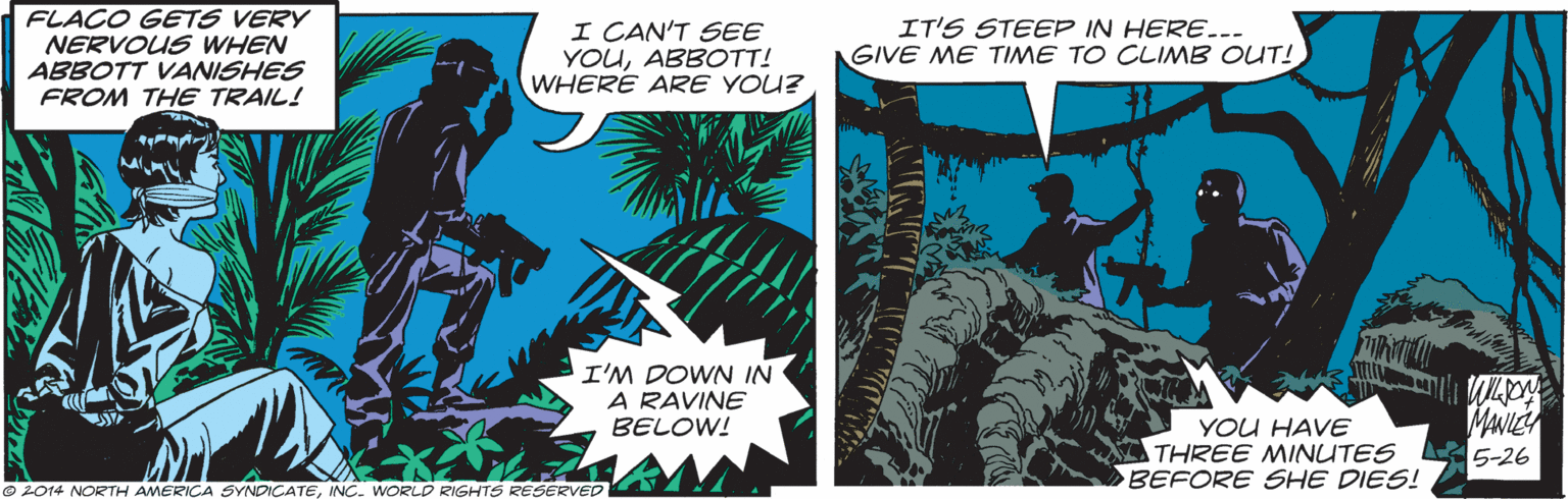 Fiction OCR: FLACO GETS VERY NERVOUS WHEN ABBOTT VANISHES FROM THE TRAIL! I CAN'T SEE YOUABBOTT! WHERE ARE YOU? IT'S STEEP IN HERE.-- GIVE ME TIME TO CLIMB OUT! I'M DOWN IN A RAVINE BELOW! YOU HAVE THREE MINUTES BEFORE SHE DIES! 5-26 2014 NORTH AMERICA SYNDICATEINC. WORLD RIGHTS RESERVED FLACO GETS VERY NERVOUS WHEN ABBOTT VANISHES FROM THE TRAIL! I CAN'T SEE YOUABBOTT! WHERE ARE YOU? IT'S STEEP IN HERE.-- GIVE ME TIME TO CLIMB OUT! I'M DOWN IN A RAVINE BELOW! YOU HAVE THREE MINUTES BEFORE SHE DIES! 5-26 2014 NORTH AMERICA SYNDICATEINC. WORLD RIGHTS RESERVED