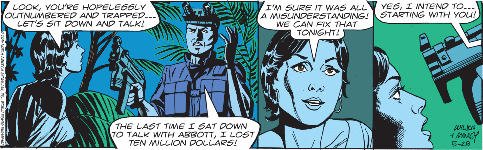 Comics OCR: LOOKYOU'RE HOPELESSLY OUTNUMBERED AND TRAPPED... LET'S SIT DOWN AND TALK! YESI INTEND TO. I'M SURE IT WAS ALL A MISUNDERSTANDING! STARTING WITH YOU! WE CAN FIX THAT TONIGHT! THE LAST TIME I SAT DOWN TO TALK WITH ABBOTTI LOST TEN MILLION DOLLARS! WILON 5-28 LOOKYOU'RE HOPELESSLY OUTNUMBERED AND TRAPPED... LET'S SIT DOWN AND TALK! YESI INTEND TO. I'M SURE IT WAS ALL A MISUNDERSTANDING! STARTING WITH YOU! WE CAN FIX THAT TONIGHT! THE LAST TIME I SAT DOWN TO TALK WITH ABBOTTI LOST TEN MILLION DOLLARS! WILON 5-28