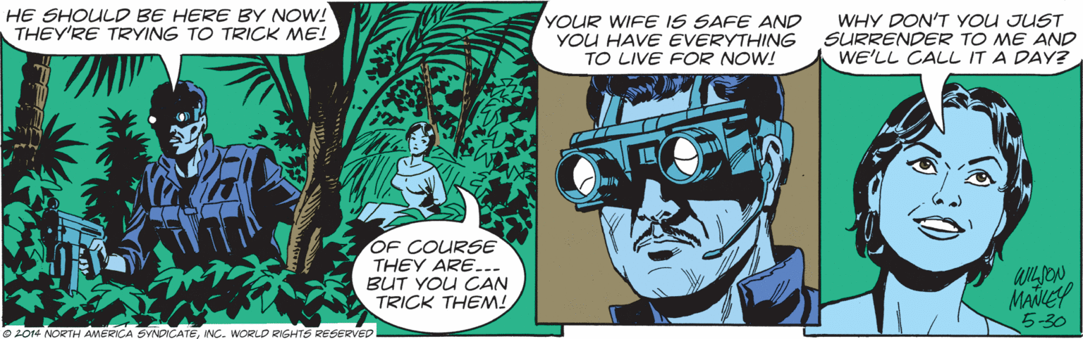 Comics OCR: HE SHOULD BE HERE BY NOW! THEY'RE TRYING TO TRICK ME! YOUR WIFE IS SAFE AND YOU HAVE EVERYTHING TO LIVE FOR NOW! WHY DON'T YOU JUST SURRENDER TO ME AND WE'LL CALL IT A DAY? OF COURSE THEY ARE... BUT YOU CAN TRICK THEM! WILSON 5-30 © 2014 NORTH AMERICA SYNDICATEINC. WORLD RIGHTS RESERVED HE SHOULD BE HERE BY NOW! THEY'RE TRYING TO TRICK ME! YOUR WIFE IS SAFE AND YOU HAVE EVERYTHING TO LIVE FOR NOW! WHY DON'T YOU JUST SURRENDER TO ME AND WE'LL CALL IT A DAY? OF COURSE THEY ARE... BUT YOU CAN TRICK THEM! WILSON 5-30 © 2014 NORTH AMERICA SYNDICATEINC. WORLD RIGHTS RESERVED
