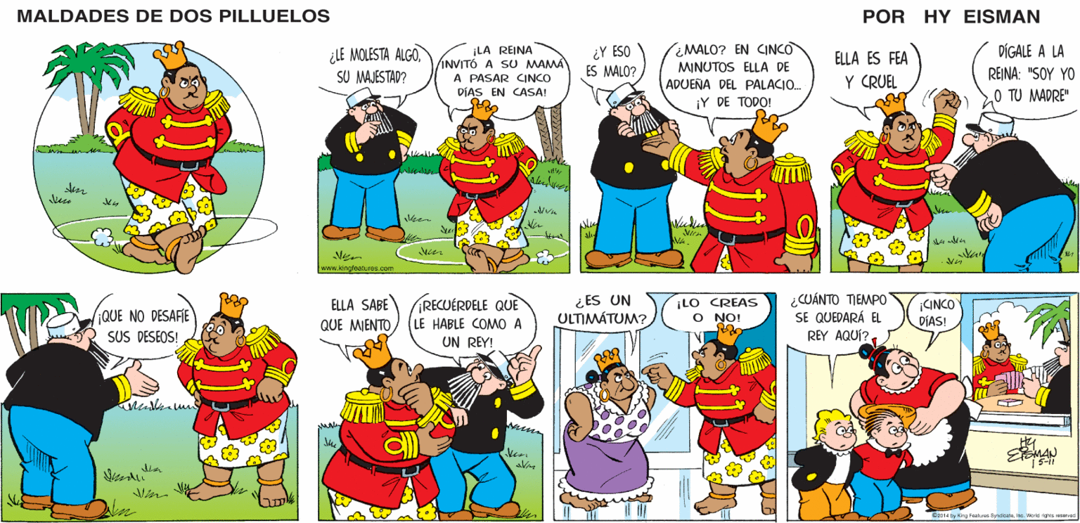 Mammal OCR: MALDADES DE DOS PILLUELOS POR HY EISMAN ¿ MALO? EN CINCO DÍGALE A LA ¿LE MOLESTA ALGOSU MAJESTAD? ¡LA REINA INVITÓ A SU MAMA A PASAR CINCO DÍAS EN CASA! ¿Y ESO ES MALO? ELLA ES FEA MINUTOS ELLA DE ADUEÑA DEL PALACIO. Y CRUEL REINA: "SOY YO O TU MADRE" ¡Y DE TODO! Vien www.kingleaturos.com ¡RECUÉRDELE QUE LE HABLE COMO A UN REY! ¿ ES UN ULTIMÁTUM? ¡LO CREAS O NO! ¿CUÁNTO TIEMPO SE QUEDARÁ EL REY AQUÍ?. CINCO DIAS! ELLA SABE QUE MENTOEMAN 5-11 G2014 by Kirg Featrea SyndoatbaIne. World ighta reservad MALDADES DE DOS PILLUELOS POR HY EISMAN ¿ MALO? EN CINCO DÍGALE A LA ¿LE MOLESTA ALGOSU MAJESTAD? ¡LA REINA INVITÓ A SU MAMA A PASAR CINCO DÍAS EN CASA! ¿Y ESO ES MALO? ELLA ES FEA MINUTOS ELLA DE ADUEÑA DEL PALACIO. Y CRUEL REINA: "SOY YO O TU MADRE" ¡Y DE TODO! Vien www.kingleaturos.com ¡RECUÉRDELE QUE LE HABLE COMO A UN REY! ¿ ES UN ULTIMÁTUM? ¡LO CREAS O NO! ¿CUÁNTO TIEMPO SE QUEDARÁ EL REY AQUÍ?. CINCO DIAS! ELLA SABE QUE MENTOEMAN 5-11 G2014 by Kirg Featrea SyndoatbaIne. World ighta reservad