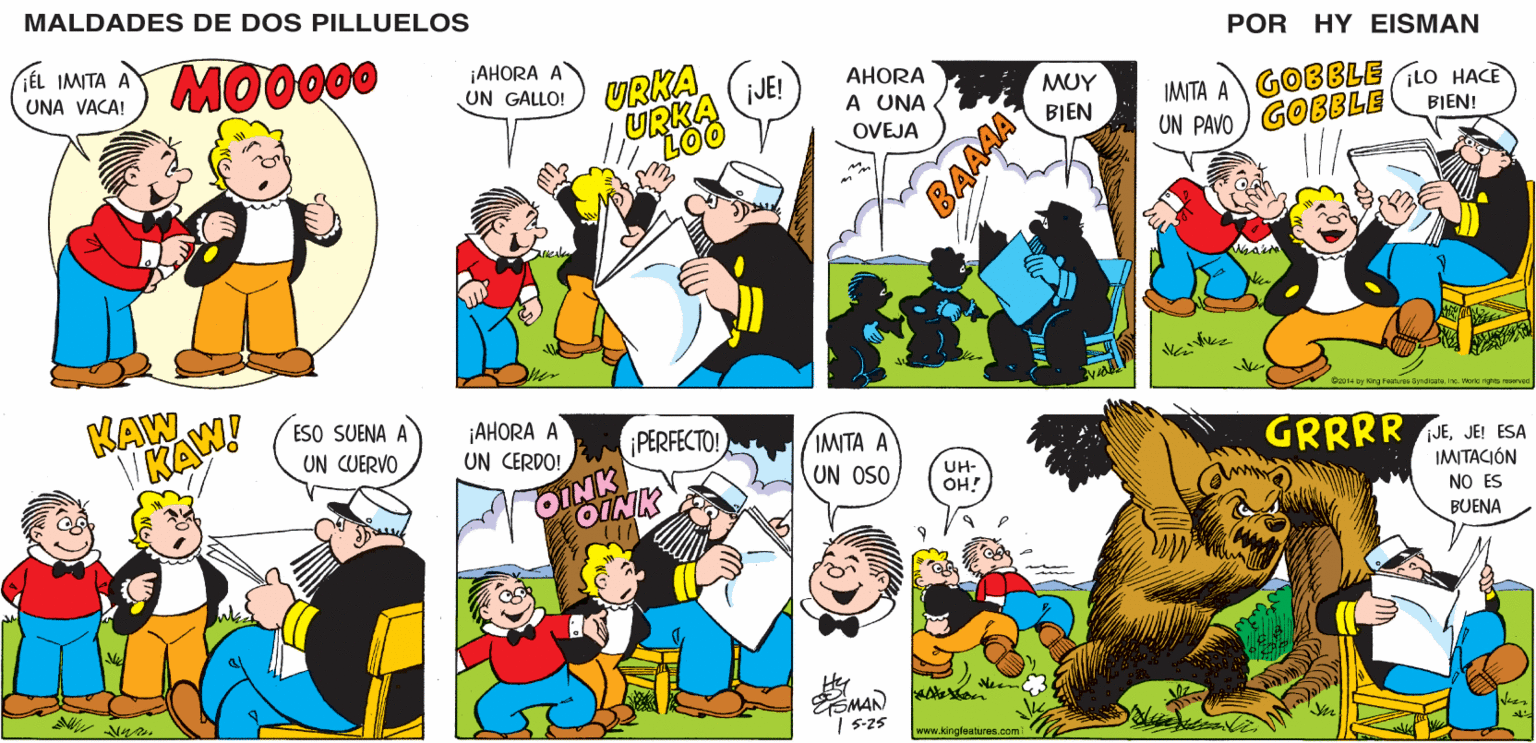 Organism OCR: MALDADES DE DOS PILLUELOS ¡AHORA A UN GALLO! POR HY EISMAN URKA AHORA jJE! URKA LOO IMITA A GOBBLE LO HACE UN PAVO ) GOBBLE A UNA OVEJA BIEN! O2014 by Kirg Faatures Syrdicataine. World ights resared ¡AHORA A UN CERDO! iPERFECTO! ???? ? GRRRR JEJE ESA UN OSO UH- OH! IMITACIÓN OINK NO ES BUENA Hey ?MAN | 5-25 www.kingfeatures.com BAAAA MALDADES DE DOS PILLUELOS ¡AHORA A UN GALLO! POR HY EISMAN URKA AHORA jJE! URKA LOO IMITA A GOBBLE LO HACE UN PAVO ) GOBBLE A UNA OVEJA BIEN! O2014 by Kirg Faatures Syrdicataine. World ights resared ¡AHORA A UN CERDO! iPERFECTO! ???? ? GRRRR JEJE ESA UN OSO UH- OH! IMITACIÓN OINK NO ES BUENA Hey ? MAN | 5-25 www.kingfeatures.com BAAAA