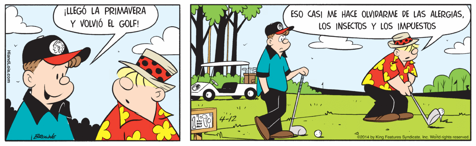 Motor vehicle OCR: ¡LLEGÓ LA PRIMAVERA Y VOLVIÓ EL GOLF! ESO CASI ME HACE OLVIDARME DE LAS ALERGIASLOS INSECTOS Y LOS IMPUESTOS E4-12 |BROWne C2014 by King Features SyndicateInc. World rights reserved. ¡LLEGÓ LA PRIMAVERA Y VOLVIÓ EL GOLF! ESO CASI ME HACE OLVIDARME DE LAS ALERGIASLOS INSECTOS Y LOS IMPUESTOS E4-12 |BROWne C2014 by King Features SyndicateInc. World rights reserved.