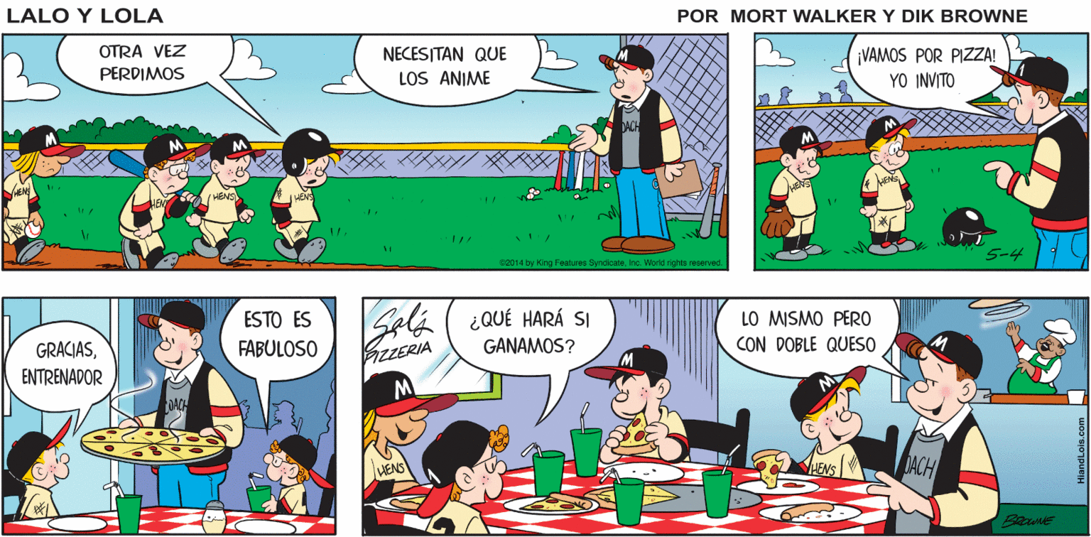 Fiction OCR: Lalo y Lola ¡FUERA! WAKI BRIAN WALKER GREG OTRA VEZ NECESITAN QOUE LOS ANIME PERDIMOS VAMOS POR PIZA! YO INVITO s2014 by Features SyndicateInc. Word rights reserved. ESTO ES GRACIASENTRENADOR Seli ( ¿QUÉ HARÁ SI BZERIA LO MISMO PERO CON DOBLE QUESO FABULOSO GANAMOS? HENS Lalo y Lola ¡FUERA! WAKI BRIAN WALKER GREG OTRA VEZ NECESITAN QOUE LOS ANIME PERDIMOS VAMOS POR PIZA! YO INVITO s2014 by Features SyndicateInc. Word rights reserved. ESTO ES GRACIASENTRENADOR Seli ( ¿QUÉ HARÁ SI BZERIA LO MISMO PERO CON DOBLE QUESO FABULOSO GANAMOS? HENS