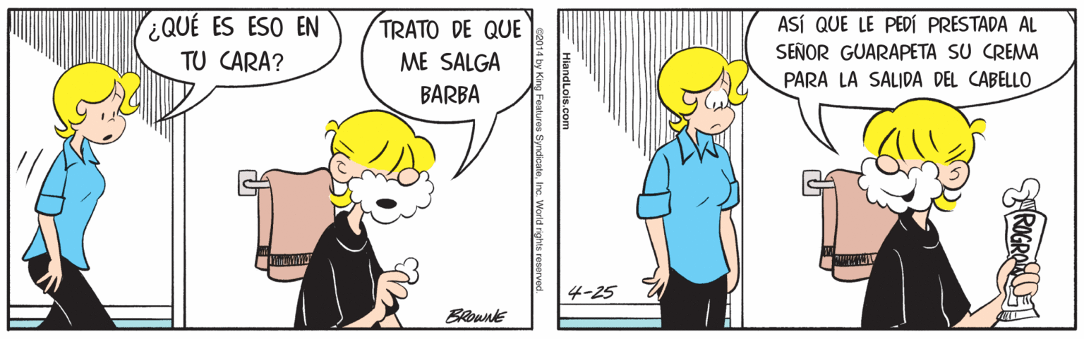 Sharing OCR: ¿QUÉ ES ESO EN TRATO DE QUE ASÍ QUE LE PEDÍ PRESTADA AL SEÑOR GUARAPETA SU CREMA TU CARA? ME SALGA PARA LA SALIDA DEL CABELLO BARBA 4-25 BRownE HiandLois.com SyndicateInc. World rights reserver ¿QUÉ ES ESO EN TRATO DE QUE ASÍ QUE LE PEDÍ PRESTADA AL SEÑOR GUARAPETA SU CREMA TU CARA? ME SALGA PARA LA SALIDA DEL CABELLO BARBA 4-25 BRownE HiandLois.com SyndicateInc. World rights reserver