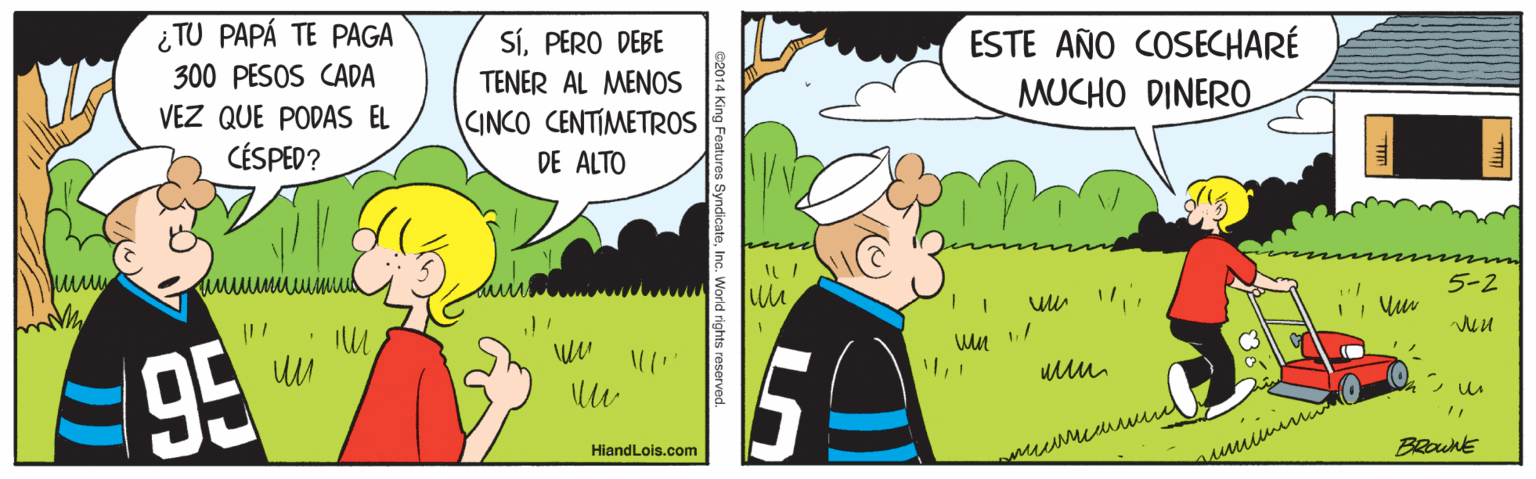 Font OCR: ¿TU PAPÁ TE PAGA 300 PESOS CADA SíPERO DEBE ESTE AÑO COSECHARÉ MUCHO DINER0 TENER AL MENOS VEZ QUE PODAS EL CINCO CENTIMETROS CÉSPED? DE ALTO 5-2 95 HiandLois.com umum BRounE Features SyndicateInc. World rights reserved ¿TU PAPÁ TE PAGA 300 PESOS CADA SíPERO DEBE ESTE AÑO COSECHARÉ MUCHO DINER0 TENER AL MENOS VEZ QUE PODAS EL CINCO CENTIMETROS CÉSPED? DE ALTO 5-2 95 HiandLois.com umum BRounE Features SyndicateInc. World rights reserved