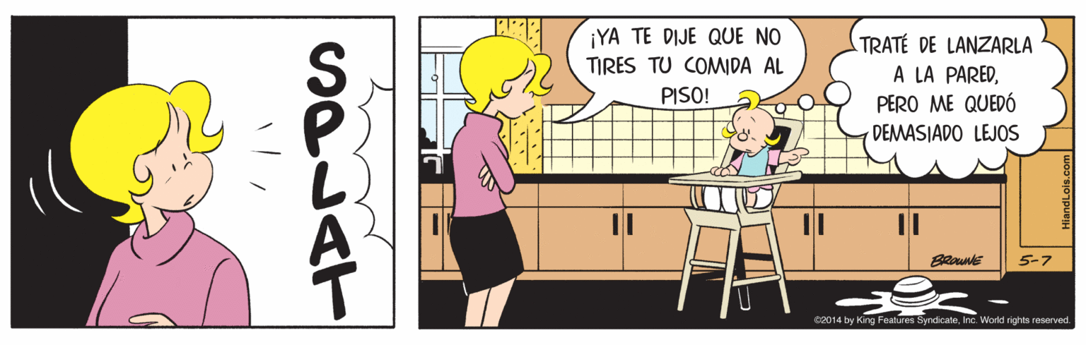 Rectangle OCR: ¡YA TE DIJE QUE NO TIRES TU COMIDA AL TRATÉ LANZARLA A LA PAREDPERO ME QUEDÓ PISO! DEMASIADO LEJOS BRoune 5-7 02014 by King Features SyndicateInc. Workd rights reserved. ¡YA TE DIJE QUE NO TIRES TU COMIDA AL TRATÉ LANZARLA A LA PAREDPERO ME QUEDÓ PISO! DEMASIADO LEJOS BRoune 5-7 02014 by King Features SyndicateInc. Workd rights reserved.