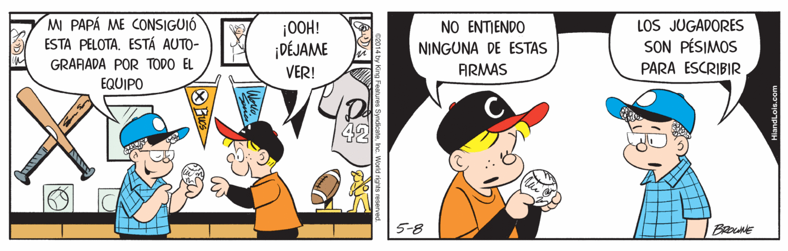Conversation OCR: MI PAPÁ ME CONSIGUIÓ ESTA PELOTA. ESTÁ AUTO- LOS JUGADORES SON PÉSIMOS NO ENTJENDO |OOH! ¡DÉJAME VER! NINGUNA DE ESTAS GRARADA POR TODO EL ARMAS PARA ESCRIBIR EQUIPO De 42 5-8 a Features SyndicateInc. Wor MI PAPÁ ME CONSIGUIÓ ESTA PELOTA. ESTÁ AUTO- LOS JUGADORES SON PÉSIMOS NO ENTJENDO |OOH! ¡DÉJAME VER! NINGUNA DE ESTAS GRARADA POR TODO EL ARMAS PARA ESCRIBIR EQUIPO De 42 5-8 a Features SyndicateInc. Wor