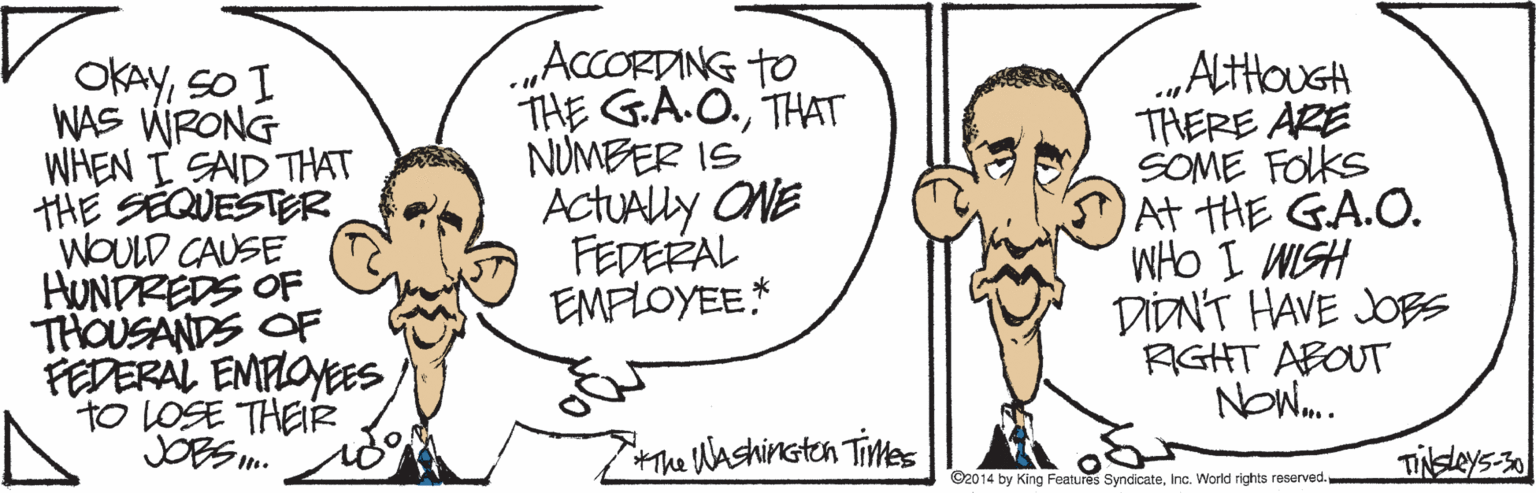 Jaw OCR: OKAYSO I WAS WRONG WHEN I SAD THAT THE SEQUESTER WOULD CAUSE HUNDREDS OF THOUSANDS OF PEDERAL EMPLOYEES to LOSE THEIR JOBS. „ACCORDING to THE G.A.O.THAT NUMBER IS ActuAlly ONE FEDERAL EMFLOYEE* .„ALtHouGA THERE ARE SOME FOlks At tHE GA.O. WHO I WISH DIDNT HAVE JOB RIGHT ABOUT NOW. Hhe Washinsten Times TiNsleys 30 ©2014 by King Features SyndicateInc. World rights reserved. OKAYSO I WAS WRONG WHEN I SAD THAT THE SEQUESTER WOULD CAUSE HUNDREDS OF THOUSANDS OF PEDERAL EMPLOYEES to LOSE THEIR JOBS. „ACCORDING to THE G.A.O.THAT NUMBER IS ActuAlly ONE FEDERAL EMFLOYEE* .„ALtHouGA THERE ARE SOME FOlks At tHE GA.O. WHO I WISH DIDNT HAVE JOB RIGHT ABOUT NOW. Hhe Washinsten Times TiNsleys 30 ©2014 by King Features SyndicateInc. World rights reserved.
