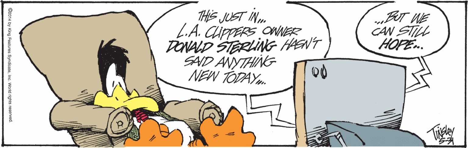 Graphics OCR: THIS JUST IN. L.A. CippERS ONER DONALD STERLING HAENT SAID ANYTHING NEW TODAY.. „BUT WE CAN STILL HOPE.. ©2014 by King Features SyndicateInc. World rights reserved. THIS JUST IN. L.A. CippERS ONER DONALD STERLING HAENT SAID ANYTHING NEW TODAY.. „BUT WE CAN STILL HOPE.. ©2014 by King Features SyndicateInc. World rights reserved.
