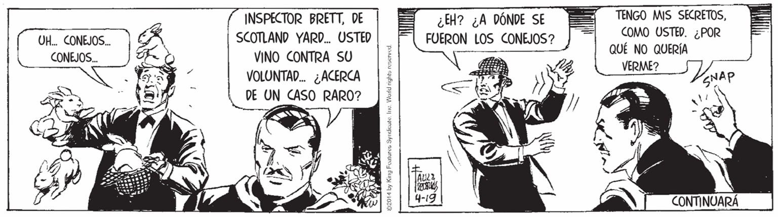 Art OCR: ¿EH? ¿A DÓNDE SE FUERON LOS CONEJOS? INSPECTOR BRETTDE TENGO MIS SECRETOSSCOTLAND YARD. USTED VINO CONTRA SU VOLUNTAD. ¿ACERCA DE UN CASO RARO? COMO USTED. ¿POR QUÉ NO QUERÍA VERME? UH. CONEJOS. CONEJOS. 4-19 CONTINUARÁ ¿EH? ¿A DÓNDE SE FUERON LOS CONEJOS? INSPECTOR BRETTDE TENGO MIS SECRETOSSCOTLAND YARD. USTED VINO CONTRA SU VOLUNTAD. ¿ACERCA DE UN CASO RARO? COMO USTED. ¿POR QUÉ NO QUERÍA VERME? UH. CONEJOS. CONEJOS. 4-19 CONTINUARÁ