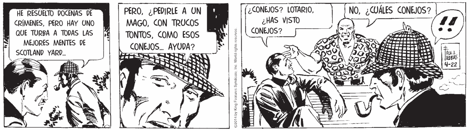 Cartoon OCR: HE RESUELTO DOCENAS DE CRÍMENESPERO HAY UNO PERO¿PEDIRLE A UN MAGOCON TRUCOS TONTOSCOMO ESOS (iCONEJOS? LOTARIO¿ HAS VISTO CONEJOS? NO¿CUÁLES CONEJOS? !! QUE TURBA A TODAS LAS MEJORES MENTES DE SCOTLAND YARD. CONEJOS. AYUDA? ALK A 4-22 c2014 by King Features SyndoateIne. Worci rights resurvce. HE RESUELTO DOCENAS DE CRÍMENESPERO HAY UNO PERO¿PEDIRLE A UN MAGOCON TRUCOS TONTOSCOMO ESOS (iCONEJOS? LOTARIO¿ HAS VISTO CONEJOS? NO¿CUÁLES CONEJOS? !! QUE TURBA A TODAS LAS MEJORES MENTES DE SCOTLAND YARD. CONEJOS. AYUDA? ALK A 4-22 c2014 by King Features SyndoateIne. Worci rights resurvce.