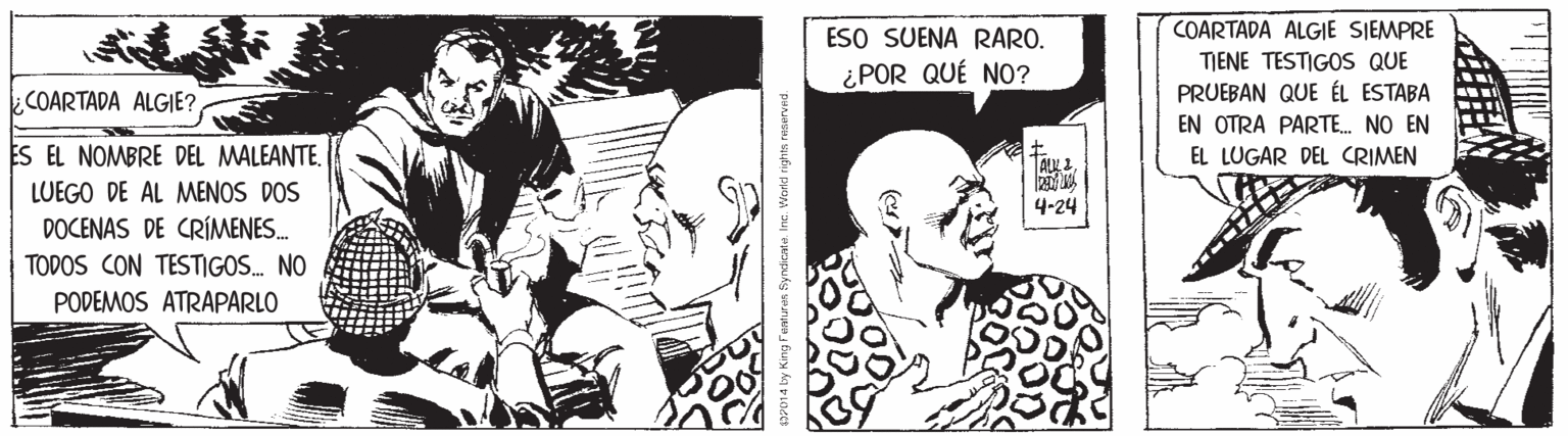 Line OCR: COARTADA ALGIE SIEMPRE ESO SUENA RARO. ¿POR QUÉ NO? TIENE TESTIGOS QUE COARTADA ALGIE? PRUEBAN QUE ÉL ESTABA EN OTRA PARTE. NO EN ES EL NOMBRE DEL MALEANTEEL LUGAR DEL CRIMEN LUEGO DE AL MENOS DOS 4-24 DOCENAS DE CRÍMENES. TODOS CON TESTIGOS. NO PODEMOS ATRAPARLO syndicate Inc. Wordd rights neserved. COARTADA ALGIE SIEMPRE ESO SUENA RARO. ¿POR QUÉ NO? TIENE TESTIGOS QUE COARTADA ALGIE? PRUEBAN QUE ÉL ESTABA EN OTRA PARTE. NO EN ES EL NOMBRE DEL MALEANTEEL LUGAR DEL CRIMEN LUEGO DE AL MENOS DOS 4-24 DOCENAS DE CRÍMENES. TODOS CON TESTIGOS. NO PODEMOS ATRAPARLO syndicate Inc. Wordd rights neserved.