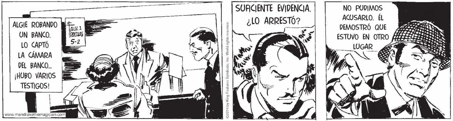 Parallel OCR: SUACIENTE EVIDENCIA. NO PUDIMOS ACUSARLO. ÉL DEMOSTRÓ QUE ESTUVO EN OTRO ALGIE ROBANDO ¿LO ARRESTÓ? ALK 1 UN BANCO. LO CAPTÓ LA CÁMARA DEL BANCO. 5-2 LUGAR ¡HUBO VARIOS TESTIGOS! www.mandrakethemagician com D2014 by King Foaturco SyndicateIne. World ni SUACIENTE EVIDENCIA. NO PUDIMOS ACUSARLO. ÉL DEMOSTRÓ QUE ESTUVO EN OTRO ALGIE ROBANDO ¿LO ARRESTÓ? ALK 1 UN BANCO. LO CAPTÓ LA CÁMARA DEL BANCO. 5-2 LUGAR ¡HUBO VARIOS TESTIGOS! www.mandrakethemagician com D2014 by King Foaturco SyndicateIne. World ni