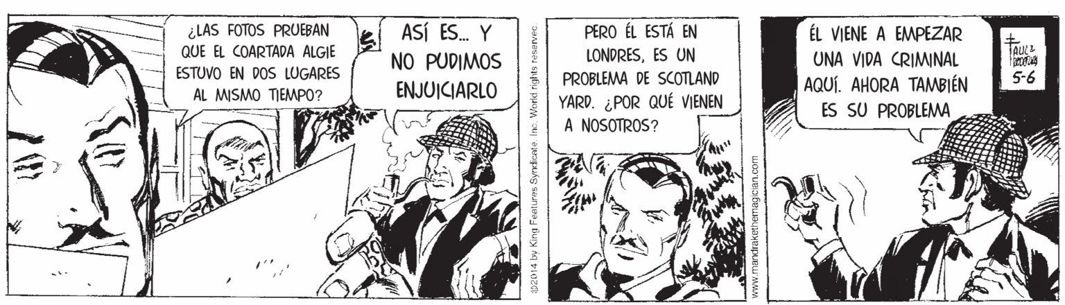 Publication OCR: ¿LAS FOTOS PRUEBAN QUE EL COARTADA ALGIE ASÍ ES. Y PERO ÉL ESTÁ EN LONDRESES UN PROBLEMA DE SCOTLAND YARD. ¿POR QUÉ VIENEN A NOSOTROS? ÉL VIENE A EMPEZAR UNA VIDA CRIMINAL | AQUÍ. AHORA TAMBIÉN ES SU PROBLEMA NO PUDIMOS ESTUVO EN DOS LUGARES 5-6 AL MISMO TIEMPO? ENJUICIARLO 2014 by King Features Syndicate Ine. World rights teservec www.mandrakethemagician.com ¿LAS FOTOS PRUEBAN QUE EL COARTADA ALGIE ASÍ ES. Y PERO ÉL ESTÁ EN LONDRESES UN PROBLEMA DE SCOTLAND YARD. ¿POR QUÉ VIENEN A NOSOTROS? ÉL VIENE A EMPEZAR UNA VIDA CRIMINAL | AQUÍ. AHORA TAMBIÉN ES SU PROBLEMA NO PUDIMOS ESTUVO EN DOS LUGARES 5-6 AL MISMO TIEMPO? ENJUICIARLO 2014 by King Features Syndicate Ine. World rights teservec www.mandrakethemagician.com