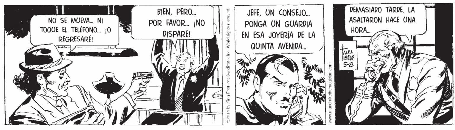 Fictional character OCR: BIENPERO. DEMASIADO TARDE. LA JEFEUN CONSEJO. PONGA UN GUARDIA EN ESA JOYERÍA DE LA QUINTA AVENIDA. ASALTARON HACE UNA NO SE MUEVA. NI TOQUE EL TELÉFONO. 0 REGRESARÉ! POR FAVOR. ¡NO HORA. DISPARE! 5-8 a14 by King Freurns SyndietnIne ww.mandrakethemagician.com BIENPERO. DEMASIADO TARDE. LA JEFEUN CONSEJO. PONGA UN GUARDIA EN ESA JOYERÍA DE LA QUINTA AVENIDA. ASALTARON HACE UNA NO SE MUEVA. NI TOQUE EL TELÉFONO. 0 REGRESARÉ! POR FAVOR. ¡NO HORA. DISPARE! 5-8 a14 by King Freurns SyndietnIne ww.mandrakethemagician.com