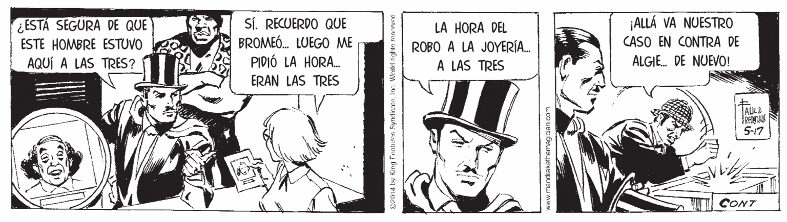 Illustration OCR: SÍ. RECUERDO QUE BROMEÓ. LUEGO ME PIDIÓ LA HORA. ERAN LAS TRES ¿ESTÁ SEGURA DE QUE ESTE HOMBRE ESTUVO AQUÍ A LAS TRES? ¡ALLÁ VA NUESTRO CASO EN CONTRA DE LA HORA DEL ROBO A LA JOYERÍA.. A LAS TRES ALGIE. DE NUEVO! ALK 5-17 CONT p2014 by King Fentures SyncirateIn. Widd righte msr SÍ. RECUERDO QUE BROMEÓ. LUEGO ME PIDIÓ LA HORA. ERAN LAS TRES ¿ESTÁ SEGURA DE QUE ESTE HOMBRE ESTUVO AQUÍ A LAS TRES? ¡ALLÁ VA NUESTRO CASO EN CONTRA DE LA HORA DEL ROBO A LA JOYERÍA.. A LAS TRES ALGIE. DE NUEVO! ALK 5-17 CONT p2014 by King Fentures SyncirateIn. Widd righte msr