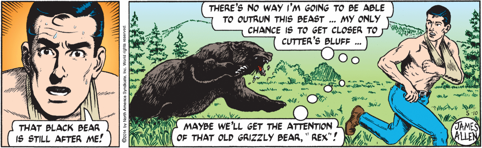 Poster OCR: THERE'S NO WAY I'M GOING TO BE ABLE TO OUTRUN THIS BEAST ... MY ONLY CHANCE IS TO GET CLOSER TO CUTTER'S BLUFF . an m A Ar n 5-10 THAT BLACK BEAR IS STILL AFTER ME! MAYBE WE'LL GET THE ATTENTION OF THAT OLD GRIZZLY BEAR" REX"! JAMES ALLEN THERE'S NO WAY I'M GOING TO BE ABLE TO OUTRUN THIS BEAST ... MY ONLY CHANCE IS TO GET CLOSER TO CUTTER'S BLUFF . an m A Ar n 5-10 THAT BLACK BEAR IS STILL AFTER ME! MAYBE WE'LL GET THE ATTENTION OF THAT OLD GRIZZLY BEAR" REX"! JAMES ALLEN