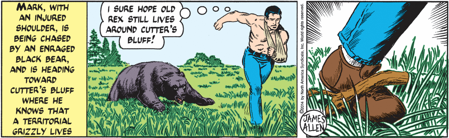 People in nature OCR: MARKWITH AN INJURED SHOULDERIS BEING CHASED BY AN ENRAGED BLACK BEARAND IS HEADING TOWARD CUTTER'S BLUFF I SURE HOPE OLD REX STILL LIVES AROUND CUTTER'S BLUFF! Kyung WHERE HE KNOWS THAT A TERRITORIAL JAMES ALLEN GRIZZLY LIVES SyndicateInc. World rights reserved. MARKWITH AN INJURED SHOULDERIS BEING CHASED BY AN ENRAGED BLACK BEARAND IS HEADING TOWARD CUTTER'S BLUFF I SURE HOPE OLD REX STILL LIVES AROUND CUTTER'S BLUFF! Kyung WHERE HE KNOWS THAT A TERRITORIAL JAMES ALLEN GRIZZLY LIVES SyndicateInc. World rights reserved.
