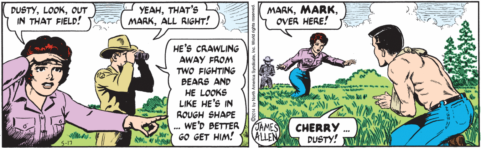 Line OCR: DUSTYOUT IN THAT FIELD! YEAHTHAT'S MARKALL RIGHT! MARKOVER HERE! HE'S CRAWLING AWAY FROM TWO FIGHTING BEARS AND HE LOOKS LIKE HE'S IN ROUGH SHAPE WE'D BETTER GO GET HIM! JAMES ALLEN CHERRY DUSTY! 5-17 14 by North America SyndicateInc. DUSTYOUT IN THAT FIELD! YEAHTHAT'S MARKALL RIGHT! MARKOVER HERE! HE'S CRAWLING AWAY FROM TWO FIGHTING BEARS AND HE LOOKS LIKE HE'S IN ROUGH SHAPE WE'D BETTER GO GET HIM! JAMES ALLEN CHERRY DUSTY! 5-17 14 by North America Syndicate
