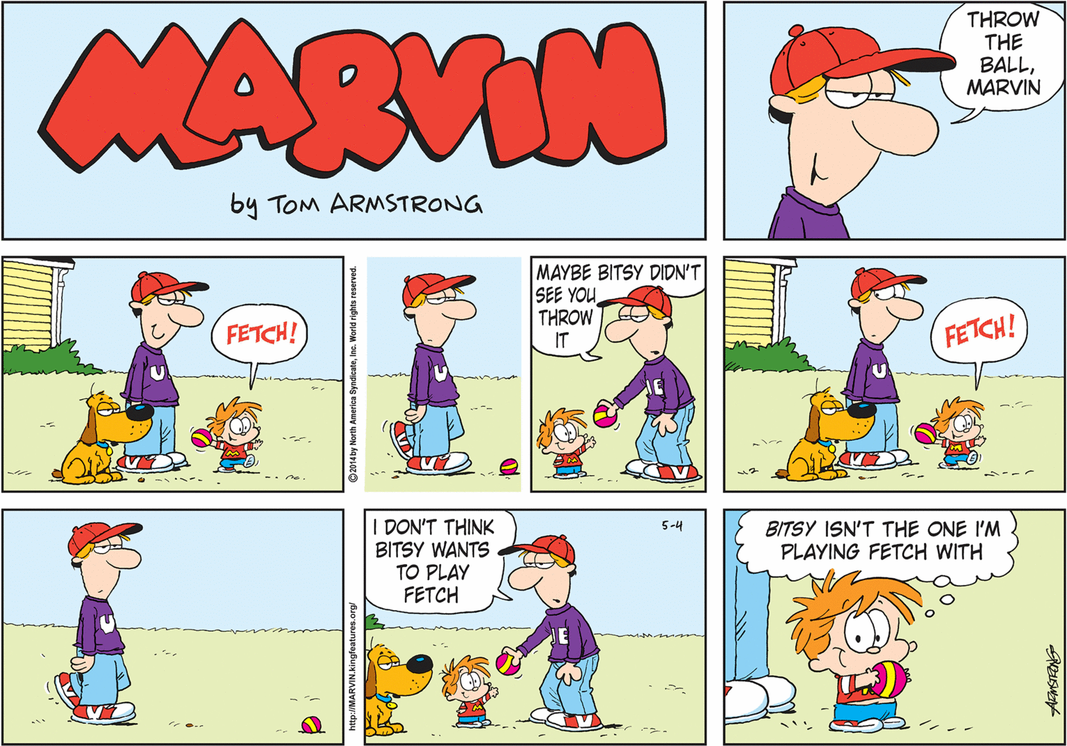 Graphics OCR: THROW THE BALLMARVIN MARVIN by TOm ARMSTRONG MAYBE BITSY DIDN'T SEE YOU THROW IT FETCH! FETCH! DON'T THINK BITSY WANTS TO PLAY FETCH 5-4 BITSY ISN'T THE ONE I'M PLAYING FETCH WITH http://MARVIN.kingfeatures.org/ 2014 by North America SyndicateInc. World rights reserved. THROW THE BALLMARVIN MARVIN by TOm ARMSTRONG MAYBE BITSY DIDN'T SEE YOU THROW IT FETCH! FETCH! DON'T THINK BITSY WANTS TO PLAY FETCH 5-4 BITSY ISN'T THE ONE I'M PLAYING FETCH WITH http://MARVIN.kingfeatures.org/ 2014 by North America SyndicateInc. World rights reserved.