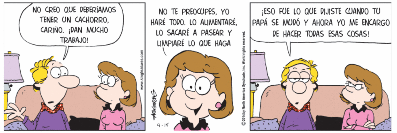 Gesture OCR: NO CREO QUE DEBERÍAMOS TENER UN CACHORROCARIÑO. ¡DAN MUCHO TRABAJO! NO TE PREOCUPESYO HARÉ TODO. LO ALIMENTARÉLO SACARÉ A PASEAR Y LIMPIARÉ LO QUE HAGA ESO FUE LO QUE DIJISTE CUAND0 TU PAPÁ SE MUDÓ Y AHORA YO ME ENCARGO DE HACER TODAS ESAS COSAS! 4.15 14 by North America SyndicaloInc. World rights reserved. NO CREO QUE DEBERÍAMOS TENER UN CACHORROCARIÑO. ¡DAN MUCHO TRABAJO! NO TE PREOCUPESYO HARÉ TODO. LO ALIMENTARÉLO SACARÉ A PASEAR Y LIMPIARÉ LO QUE HAGA ESO FUE LO QUE DIJISTE CUAND0 TU PAPÁ SE MUDÓ Y AHORA YO ME ENCARGO DE HACER TODAS ESAS COSAS! 4.15 14 by North America SyndicaloInc. World rights reserved.